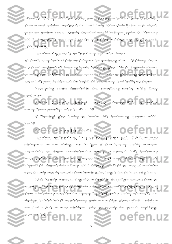 Bilamizki, Navoiy ijodi ulkan xazina, sarhadsiz ummon kabidir. Mana V asrdirki,
shoir   merosi   tadqiqot   markazidadir.   Turli   ilmiy   ishlar   shoir   ijodini   tushunishda
yaqindan   yordam   beradi.   Navoiy   devonlari   tarkibi   badiiyati,   ayrim   she’rlarining
tahlili,   devonchilik   taraqqiyoti   aspekti   yuzasidan   mulohazalarga   bag‘ishlanadi
ushbu ishimiz. 
Tadqiqotning amaliy natijalari  quyidagilardan iborat:
Alisher Navoiy har bir ishda mas’uliyat bilan yondashganlar. U kishining devon
tuzish an’anasi arab alifbosining barcha harflariga g‘azal bitish, devonning hamd
va na’t g‘azallar bilan boshlanishi, devonni turli janrlar va g‘azalning yakporaligi,
devon lirik janr jihatidan turlicha boyitilishi kabi tamoyillarni badiiy asoslagan.
Navoiyning   barcha   devonlarida   shu   tamoyilning   amaliy   tatbiqi   ilmiy
asoslangan. 
Alisher   Navoiydan   keyingi   davrdagi   devonchilikda   yuqoridagi
tamoyillarning amaliy ifodasi ko‘rib o‘tildi.
Kulliyotdagi   g‘azallarning   va   barcha   lirik   janrlarning   qisqacha   tahlili
berildi.
So‘nggida umumiy xulosa keltirildi.
Tadqiqot   natijalarining   ilmiy   va   amaliy   ahamiyati.   O ‘ zbek   mumtoz
adabiyotida   muhim   o ‘ ringa   ega   bo‘lgan   Alisher   Navoiy   adabiy   merosini
devonchilik   va   devon   debochalaridagi   tamoyillar   asnosida   lirik   janrlarning
maxsus talqin etilishi, asarlarining tasavvuf ta’limoti g‘oyalari bilan bog‘liqlikda
o‘rganilishi,   devonlarining   ilmiy   tahlil   doirasiga   tortilishi   va   mavjud   manbalar
asosida ilmiy-nazariy umumlashma hamda xulosalarga kelinishi bilan belgilanadi.
Ishda   Navoiy   merosini   o‘rganish   mobaynida   chiqarilgan   umumlashma   va
nazariy   xulosalar   mumtoz   adabiyotning   devonlar   takomili,   tadqiqotda,   xususan,
sharq olimlarining qarashlaridan qiyosiy foydalanilganligi adabiyotshunoslik fani
rivojiga,   ko‘plab   bahsli   masalalarning   yechim   topishiga   xizmat   qiladi.   Tadqiqot
natijalari   o‘zbek   mumtoz   adabiyoti   tarixi   va   nazariyasini   yanada   boyitishga
xizmat qiladi. 
9 