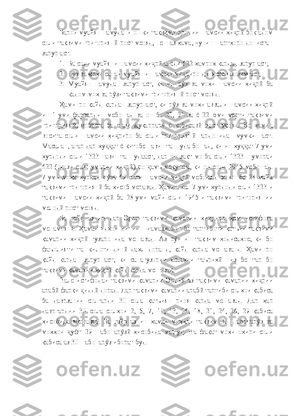 Барои муайян намудани он ки тақвими эронии шамсии ҳи р  бок адомҷ ӣ
соли тақвими григориян  рост меояд, пеш аз ҳама, чунин шартҳоро донистан	
ӣ
зарур аст:
1. Ба соли муайяни шамсии ҳи р  адади 622 ҳамроҳ кардан зарур аст;	
ҷ ӣ
2. Р з ва моҳи санаи муайяни шамсии ҳи риро донистан лозим аст;	
ӯ ҷ
3. Муайян   намудан   зарур   аст,   ки   ин   р з   ва   моҳи   шамсии   ҳи р   ба	
ӯ ҷ ӣ
кадом моҳ ва р зи тақвими григориян  рост меояд.	
ӯ ӣ
Ҳаминро  қайд  кардан  зарур  аст,  ки р з  ва  моҳи  аввали  шамсии  ҳи р	
ӯ ҷ ӣ
ин   1-уми   фарвардин   мебошад   ва   он   ба   20,   21   ва   ё   22-юми   марти   тақвими
григориян ,   вобаста   ба   соли   муқаррар   ё   кабисав   рост   меояд.   Бо   ҳамин	
ӣ ӣ ӣ
восита   соли   шамсии   ҳи риро   ба   соли   григориян   гардонидан   мумкин   аст.	
ҷ ӣ
Масалан, агар дар ҳу ат ё китобе навишта шуда бошад, ки ин ҳу ат 7-уми	
ҷҷ ҷҷ
хурдоди соли 1323 навишта шудааст,  дар он вақт мо ба соли 1323 шумораи
622 (оғози солшумории ҳи р )-ро  амъ мекунем, ки он соли 1945 мебошад.	
ҷ ӣ ҷ
7-уми   моҳи   хурдод   р зи   69   соли   шамсии   ҳи р   мебошад   ва   он   ба   28   майи	
ӯ ҷ ӣ
тақвими григориян  ба ҳисоб меравад. Ҳамин хел 7-уми хурдоди соли 1323-и	
ӣ
тақвими   шамсии   ҳи р   ба   28-уми   майи   соли   1945-и   тақвими   григориянии
ҷ ӣ
мелод  рост меояд.	
ӣ
Ба   ғайр   аз   ин   дар   Эрон   тақвими   қамарии   ҳи риро   ҳам   истифода	
ҷ
менамоянд.   Ҳамаи   идҳои   динии   шиамазҳабон   бо   тартиботи   қатъии   тақвими
қамарии   ҳи р   гузаронида   мешавад.   Аз   р и   ин   тақвим   ҳодисаҳое,   ки   бо	
ҷ ӣ ӯ
фаъолияти   ташкилоти   дин   дахл   доранд,   қайд   карда   мешаванд.   Ҳаминро	
ӣ
қайд   кардан   зарур   аст,   ки   санагузории   асарҳои   таърих   низ   бештар   бо	
ӣ
тақвими қамарии ҳи р  қайд карда мешавад.	
ҷ ӣ
Вале   истифодаи   тақвими   қамарии   Эрон   аз   тақвими   қамарии   ҳи рии	
ӣ ҷ
араб  фарқи  идд  дорад. Дар тақвими қамарии араб  тартиби солҳои қабиса	
ӣ ҷ ӣ ӣ
ба   даврзании   солгарди   30   сола   қатъиян   риоя   карда   мешавад.   Дар   ҳар
давргардии   30   сола   солҳои   2,   5,   7,   10,   13,   16,   18,   21,   24,   26,   29   қабиса
ҳисобида   мешавад.   Ба   ғайр   аз   ин   ҳамаи   моҳҳои   тақвим   30   шабонар з   ва	
ӯ
моҳҳои   уфт   29   шабонар з   ҳисобида   мешуд.   Ва   фақат   моҳи   охири   соли	
ҷ ӯ ӣ
қабиса аз 30 шабонар з иборат буд.	
ӯ 