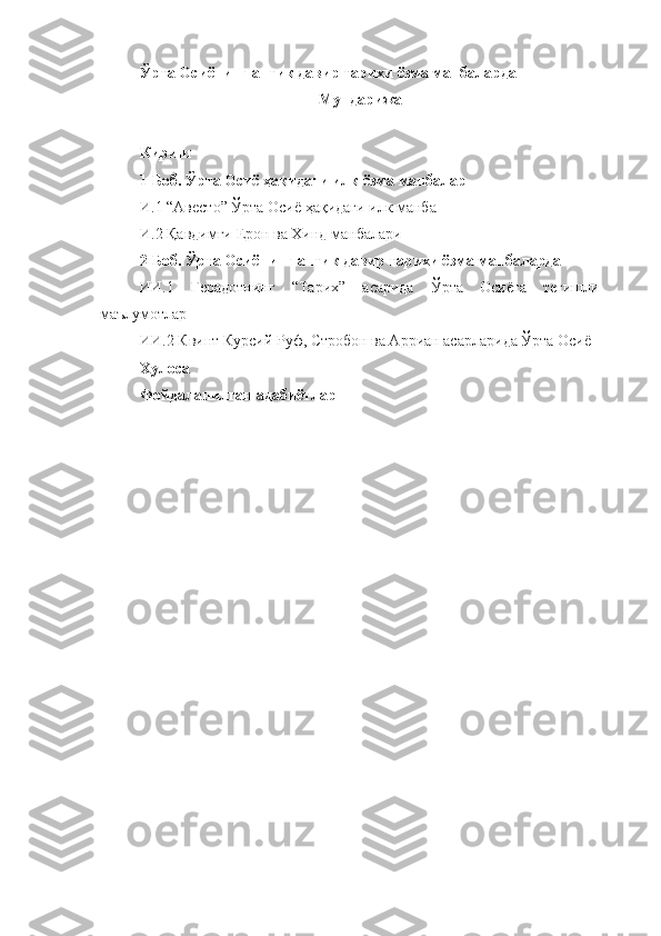 Ўрта Осиёнинг антик давир тарихи ёзма манбаларда
Мундарижа
Кириш
1 Боб. Ўрта Осиё ҳақидаги илк ёзма манбалар
И .1 “Авесто” Ўрта Осиё ҳақидаги илк манба
И .2 Қавдимги Ерон ва Хинд манбалари
2 Боб. Ўрта Осиёнинг антик давир тарихи ёзма манбаларда
ИИ .1   Герадотнинг   “Тарих”   асарида   Ўрта   Осиёга   тегишли
маълумотлар
ИИ . 2  Квинт Курсий Руф, Стробон ва Арриан асарларида Ўрта Осиё
Хулоса
Фойдаланилган адабиётлар 