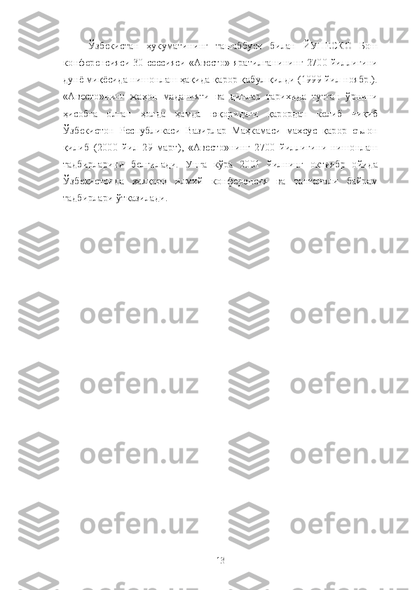 Ўзбекистан   ҳукуматининг   ташаббуси   билан   ЙУНЕСКО   Бош
конференсияси   30-сессияси   «Авесто»   яратилганининг   2700  йиллигини
дунё миқёсида нишонлаш ҳақида қарор қабул қилди (1999 йил ноябр.).
«Авесто»нинг   жаҳон   маданияти   ва   динлар   тарихида   тутган   ўрнини
ҳисобга   олган   ҳолда   ҳамда   юқоридаги   қарордан   келиб   чиқиб
Ўзбекистон   Республикаси   Вазирлар   Маҳкамаси   махсус   қарор   еълон
қилиб   (2000   йил   29   март),   «Авесто»нинг   2700   йиллигини   нишонлаш
тадбирларини   белгилади.   Унга   кўра   2001   йилнинг   октиябр   ойида
Ўзбекистонда   халқаро   илмий   конференсия   ва   тантанали   байрам
тадбирлари ўтказилади.
13 