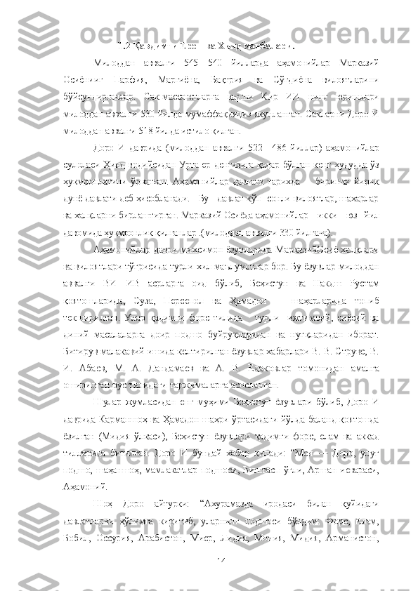             1.2 Қавдимги Ерон ва Хинд манбалари.  
Милоддан   аввалги   545—540   йилларда   аҳамонийлар   Марказий
Осиёнииг   Парфия,   Марғиёна,   Бақтрия   ва   Сўғдиёна   вилоятларини
бўйсундирганлар.   Сак-массагетларга   қарши   Кир   ИИ   нинг   юришлари
милоддан аввалги 530 йилда мумаффақияциз якунланган. Сакларни Доро И
милоддан аввалги 518 йилда истило қилган. 
Доро   И   даврида   (милоддан   аввалги   522—486   йиллар)   аҳамонийлар
сулоласи Ҳинд водийсидан Урта ер денгизига қадар бўлган кенг ҳудудда ўз
ҳукмронлигини   ўрнатган.   Аҳамонийлар   давлати   тарихда         биринчи   йирик
дунё давлати деб ҳисобланади.   Бу   давлат кўп  сонли вилоятлар, шаҳарлар
ва халқларни бирлаштирган. Марказий Осиёда аҳамонийлар    икки    юз   йил
давомида ҳукмронлик қилганлар .(милоддан аввалги 330 йилгача).
Аҳамонийлар даври михсимон ёзувларида МарказийОсиё халқлари
ва вилоятлари тўғрисида турли хил маълумотлар бор. Бу ёзувлар милоддан
аввалги   ВИ—ИВ   асрларга   оид   бўлиб,   Беҳистун   ва   Накдш   Рустам
қоятошларида,   Суза,   Персепол   ва   Ҳамадон       шаҳарларида   топиб
текширилган.   Улар   қадимги   форс   тилида       турли     ижтимоий,   сиёсий   ва
диний   масалаларга   доир   подшо   буйруқларидан   ва   нутқларидан   иборат.
Битирув малакавий ишида келтирилган ёзувлар хабарлари В. В. Струве, В.
И.   Абаев,   М.   А.   Дандамаев   ва   А.   В.   Едаковлар   томонидан   амалга
оширилган рус тилидаги таржималарга асосланган.
Шулар   жумласидан   енг   муҳими   Беҳистун   ёзувлари   бўлиб,   Доро   И
даврида Карманшоҳ ва Ҳамадон шаҳри ўртасидаги йўлда баланд қоятошда
ёзилган   (Мидия   ўлкаси),   Беҳистун   ёзувлари   қадимги   форс,   елам   ва   аккад
тилларида   битилган.   Доро   И   бундай   хабар   қилади:   “Мен   —   Доро,   улуғ
подшо,  шаҳаншоҳ,   мамлакатлар   подшоси,  Виштасп   ўғли,  Аршан   иевараси,
Аҳамоний.
Шоҳ   Доро   айтурки:   “Ахурамазда   иродаси   билан   қуйидаги
давлатларни   қўлимга   киритиб,   уларнинг   подшоси   бўлдим:   Форс,   Елам,
Бобил,   Оссурия,   Арабистон,   Миср,   Лидия,   Мония,   Мидия,   Арманистон,
14 