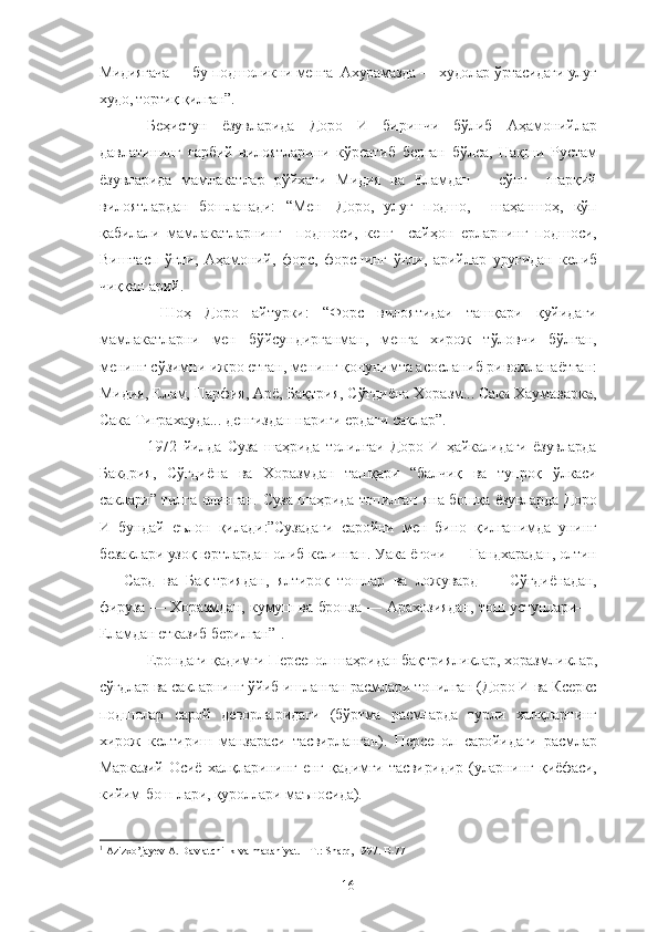 Мидиягача — бу подшоликни менга  Ахурамазда — худолар ўртасидаги улуғ
худо, тортиқ қилган”.
Беҳистун   ёзувларида   Доро   И   биринчи   бўлиб   Аҳамонийлар
давлатининг   ғарбий   вилоятларини   кўрсатиб   берган   бўлса,   Нақши   Рустам
ёзувларида   мамлакатлар   рўйхати   Мидия   ва   Еламдан       сўнг     шарқий
вилоятлардан   бошланади:   “Мен—Доро,   улуғ   подшо,     шаҳаншоҳ,   кўп
қабилали   мамлакатларнинг     подшоси,   кенг     сайҳон   ерларнинг   подшоси,
Виштасп   ўғли,   Аҳамоний,   форс,   форснинг   ўғли,   арийлар   уруғидан   келиб
чиққан арий.
  Шоҳ   Доро   айтурки:   “Форс   вилоятидаи   ташқари   қуйидаги
мамлакатларни   мен   бўйсундирганман,   менга   хирож   тўловчи   бўлган,
менинг сўзимни ижро етган, менинг қонунимта асосланиб ривожланаётган:
Мидия, Елам, Парфия, Арё, Бақтрия, Сўғдиёна Хоразм... Сака Хаумаварка,
Сака Тиграхауда... денгиздан нариги ердаги саклар”.
1972   йилда   Суза   шаҳрида   толилгаи   Доро   И   ҳайкалидаги   ёзувларда
Бакдрия,   Сўғдиёна   ва   Хоразмдан   ташқари   “балчиқ   ва   тупроқ   ўлкаси
саклари” тилга олинган. Суза шаҳрида топилган яна бошқа ёзувларда Доро
И   бундай   еълон   қилади:”Сузадаги   саройни   мен   бино   қилганимда   унинг
безаклари узоқ юртлардан олиб келинган. Уака ёғочи — Гандхарадан, олтин
—   Сард   ва   Бақ-триядан,   ялтироқ   тошлар   ва   ложувард   —   Сўғдиёнадан,
фируза — Хоразмдан, кумуш ва бронза — Арахозиядан, тош устунлари—-
Еламдан етказиб берилган” 1
.
Ерондаги қадимги Персепол шаҳридан бақтрияликлар, хоразмликлар,
сўғдлар ва сакларнинг ўйиб ишланган расмлари топилган (Доро И ва Ксеркс
подшолар   сарой   деворла.ридаги   (бўртма   расмларда   турли   халқларнинг
хирож   келтириш   манзараси   тасвирланган).   Персепол   саройидаги   расмлар
Марказий   Осиё   халқларининг   енг   қадимги   тасвиридир   (уларнинг   қиёфаси,
кийим-бош-лари, қуроллари маъносида).
1
 Azizxo’jayev A. Davlatchilik va madaniyat. - T.: Sharq, 1997. B-77
16 