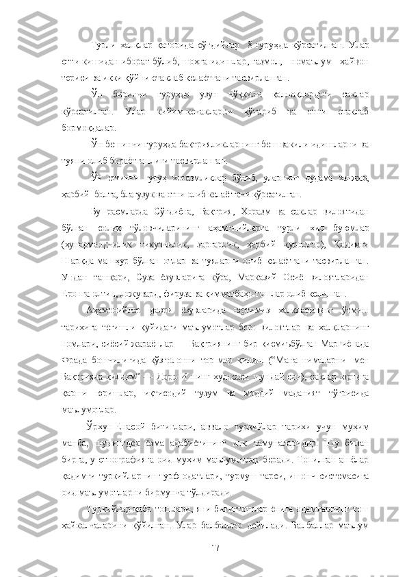 Турли   халқлар   қаторида   сўғдийлар     8-гуруҳда   кўрсатилган.   Улар
етти кишидан иборат бўлиб, шоҳга идишлар, газмол,     номаълум     ҳайвон
териси ва икки қўйни етаклаб келаётгани тасвирланган.
Ўн   биринчи   гуруҳда   узун   чўққили   қалпоқлардаги   саклар
кўрсатилган.   Улар   кийим-кечакларни   кўтариб   ва   отни   етаклаб
бормоқдалар.
Ўн бешинчи гуруҳда бақтрияликларнинг беш вакили идишларни ва
туяни олиб бораётганлиги тасвирланган.
Ўн   еттинчи   гуруҳ   хоразмликлар   бўлиб,   уларнинг   дудама   ханжар,
ҳарбий -болта, благузук ва отни олиб келаётгани кўрсатилган.
Бу   расмларда   Сўғдиёна,   Бақтрия,   Хоразм   ва   саклар   вилоятидан
бўлган   солиқ   тўловчиларининг   аҳамонийларга   турли   хил   буюмлар
(ҳунармандчилик   тикувчилик,   заргарлик,   ҳарбий   қуроллар),   Қадимги
Шарқда   машҳур   бўлган   отлар   ва   туяларни   олиб   келаётгани   тасвирланган.
Ундан   ташқари,   Суза   ёзувларига   кўра,   Марказий   Осиё   вилоятларидан
Еронга олтин, ложувард, фируза ва қимматбаҳо тошлар олиб келинган.   
Аҳамонийлар   даври   ёзувларида   юртимиз   халқларининг   ўтмиш
тарихига   тегишли   қуйидаги   маълумотлар   бор:   вилоятлар   ва   халқларнинг
номлари, сиёсий жараёнлар — Бақтриянинг бир қисмиъбўлган Марғиёнада
Фрада   бошчилигида   қўзғолонни   тор-мор   қилиш   (“Мана   нималарни   -мен
Бақтрияда   қилдим”  — Доро  И  нинг  хулосаси  шундай  еди), саклар  юртига
қарши   юришлар,   иқтисодий   тузум   ва   моддий   маданият   тўғрисида
маълумотлар.
Ўрхун-Енасой   битиглари,   аввало   туркийлар   тарихи   учун   муҳим
манба,   шунингдек   ёзма   адабиётининг   илк   намуналаридир.   Шу   билан
бирга,   у   етнографияга   оид   муҳим   маълумотлар   беради.   Топилган   ашёлар
қадимги туркийларнинг урф-одатлари, турмуш тарси, ишонч системасига
оид маълумотларни бирмунча тўлдиради. 
Туркийлар қабр тошлари, яни битигтошлар ёнига одамларнинг тош
ҳайкалчаларини   қўйилган.   Улар   балбаллар   дейилади.   Балбаллар   маълум
17 