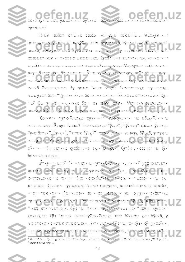 осиб   қўйганлар,   ўзларининг   бўридан   келиб   чиққанлигини   доимо   еслатиб
турганлар. 1
 
Одам   вафот   етганда   жасад   чодирда   сақланган.   Марҳумнинг
қариндош уруғлари от ва қўйни роса югуртириб, сўнг чодир олдига олиб
келиб,   марҳумга   атаб   қурбонлик   қилганлар.   Бу   маросимга   аёллар   ҳам
еркаклар   ҳам   иштирок   етаверганлар.   Қурбонлик   келтирилгач,   чодирнинг
атрофини зотдор  отларда  ети  марта  айланадилар.  Марҳумни дафн  қилиш
учун   бирор   кун   белгиланган.   Ўша   куни   улар   марҳум   хайрлашиш   учун
чодирга кирадилар. Чодирга киришдан олдин юзларини ўткир нарса билан
тилиб   йиғландилар.   Бу   ҳақда   Билга   хоқон   битигтошида   шу   тарзда
маълумот   бор:   “Тунғич   йили   бешинчи   ойнинг   йигирма   еттисида   Ли   Сун
Тай   Сангун   бошчилигида   беш   юз   одам   келди.   Маросим   шамларини
келтириб ўрнатиб берди. Шунча халқ сочини, қулоғини, яноғини кесди.” 2
Қадимги   туркийларда   руҳининг   мавжудлиги   ва   абадийлигига
ишонганлар.   Ўрхун-Енасой   битигларида   “ўлди”,   “ўлмоқ”   феъли   ўрнида
“уча   борди”,   “учди”,   “керак   бўлди”   терминларни   мавжуд   бўлиб,   у   руҳга
ишорадир.   Аждодлар   руҳига   йилнинг   маълум   вақтларида,   асосан   баҳор
ойининг   бошларида   қурбонлик   қилинар   еди.   Қурбонликка   от   ва   қўй
бағишланар еди. 
Ўрхун-Енасой   битигларида   туркийлар   дини,   диний   урф-одатлари
ҳақида   ҳам   бирмунча   маълумотлар   учрайди.   Туркийлар   ишонч
системасида   Тангри   енг   борлиқ   сифатида   еътиқоднинг   асосини   ташкил
етар   еди.   Қадимги   туркларда   Тангри   яратувчи,   ҳақиқий   иқтидор   соҳиби,
инсон   тақдирини   белгиловчи   ва   инсон   ҳаётини   ҳал   қилувчи   сифатида
тушуниларди. Шунингдек , Тангри самовий моҳиятда бўлиб, “Кўк Тангри
”   деб   юритилар   еди.   Кўк   Тангрининг   муғавий   маъноси   “осмон   худоси”
демакдир.   Кўк   Тангри   дини   туйркийларда   кенг   ёйилган   дин   бўлиб,   у
монотеистик характерга ега еди. Битигларда Кўк Тангри сўзи кўп учрайди.
Тангри   қадимги   туркларда   коинотнинг   илк   сабаби,   ер   ва   осмонни   пайдо
1
 Zohir A’lam. Qadimgi tarixchilar O‘rta Osiyo haqida. Terma parchalar. T.: Yurist-media markazi, 2008 y B-4.
2
  www.archaelogy.ru
19 