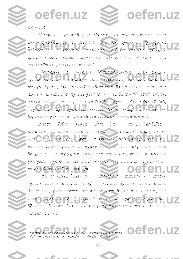 КИРИСҲ
Мавзунинг   долзарблиги:   Мустақиллик   еришганимиздан   со`нг
аждодларимизга   бўлган   еътибор   нихоятда   кучайди.   Шу   ўринда
Ўзбекистон   Республикаси   президенти   И.А.Каримовнинг   қуйидаги
сўзларини   еслаш   жоиз:   “Тарихий   хотираси   бор   инсон-иродали   инсон,
такрор айтаман, иродали инсондир” 1
.
  Марказий   Осиё,   жумладан   Моварауннаҳирда   яшаган   қадимги
туркий   халқлар   –   скифлар,     саклар,   массагетлар   ҳақидаги   ҳозиргача
маълум   бўлган,   ёзма   тарихий   адабиётларда   ўз   ифодасини   топган   енг
қадимги   ва   дастлабки   бу   маълумотларнинг   манбалари   “Авесто”   китоби,
“тарих отаси”  - Герадотдан  тортиб  Стробон,  Арриан, Квинт Курсий  Руф,
Плутарх   сингари   буюк   тарихчилар,   Ахомонийлар   даври   форсий
ёзувларини урганиш енг долзарб масалалардан бири хисобланади. 
Авесто   ўзбек,   умуман   Ўрта   Осиё,   Ерон,   Озарбайжон
халқларининг   қадимги   даврдаги   ижтимоий-иқтисодий   ҳаёти,   диний
қарашлари,   олам   тўғрисидаги   тасаввурлари,   урфодатлари,   маънавий
маданиятларини   ўрганишда   муҳим   ва   ягона   манба   «Бу   нодир   китоб
бундан   30   аср   муқаддам   икки   дарё   оралиғида,   мана   шу   заминда
умргузаронлик   қилган   аждодларимизнинг   биз   авлодларига   қолдирган
маънавий, тарихий меросидир» 1
Герадот   ҳамда   баъзи   юнон   тарихчилари   асарларининг   асосий
йўналишларини   юнонлар   ва   қўшни   халқлар   кураши   ташкил   етади.
Бинобарин,   уларда   катта   тарихий   ҳақиқат   билан   бир   қаторда,   онг
оқими   тарзидаги   айрим,   жузъий   манфаатли   нуқтаи   назарлар   ҳам
бўлиши   табий   хол   биз   ишимизда   ушбу   фикирларни   тахлил   қилишга
харакат қилдик.  
1
  Karimov I.A.  Tarixiy xotirasiz kelajak yo`q . T., Ma‘naviyat,  1998.  9-betlar.
1
  Karimov I. A, «Adolatli jamiyatsari». T., 1998, 39—40-betlar
2 