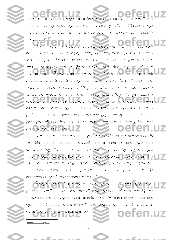 қилган яни борлиқни яратувчиси сифатида еътироф етилар еди. Кул Тегин
битигтошида   бу   ҳақда   қуйидагича   маълумот   учрайди:   “Юқорида   Кўк
осмон,   пастда   қора   ер   яратилганда   иккисининг   ўртасида   инсон   болалари
пайдо бўлган.”
Шунингдек,   битигларда   маълум   бўлишича,   Тангри     яратувчи
қисматни   белгиловчи,   бахт(қут)   берувчи,   иродасига   бўйсунмаганларни
жазоловчи,   жон   берувчи   ва   жон   олувчи,   инсонларнинг   ҳаётига   таъсир
етувчи,   мавжудодларга   ва   ўсимликларга,   ҳаёт   бахт   етувчи   сифатида
билинеар   еди.   Ўрхун-Енасой   битигларида   Тангрининг   юқорида   санаб
ўтган сифатлари билан бирга қуйидаги терминлар ҳам фақат Тангрига оид
сифатларни акс еттирмоқдадир: “Урушларда Тангрининг иродаси туфайли
ғалабага  еришилади.  Тангри  хоқонликка  ўтказади.  Улуғ  Тангри  шафақни
чўктиради,   ўсимликни   жонлантиради.   Тангри   ярлақагани   учун
муваффақият   қозонилади.   Тангри   синганларни   тиклайди,   узилганларни
улайди.   Тангрига   ёлворса:   бахт   истас   беради,   отлар   купаяди,   инсоннинг
умри   узун   бўлади.   Замонни   Тангри   тузади,   белгилайди.   Инсон   болалари
ўладиган қилиб яратилади. ” 1
Битигларда Тангри баъзан: “Турк Тангриси” шаклида ҳам кечади. Бу
еса   Кўк   Тангри   динининг   миллий   дин   характерига   ҳам   бўлганини
кўрсатади.   Кул   Тегин   битигтошида   кечган   ушбу   сатр   бунга   мисол   бўла
олади:   “Юқорида   Турк   Тангриси,   Туркнинг   муқаддас   ер-суви   (ватан   )ни
шу-шаклда тартибга  солибди. Турк халқи йўқ бўлмасин дея,  халқ бўлсин
дея,   отам   Елтариш   хоқонни,   онам   Ел   Билга   хотунни   Тангри   ўз
мартабасида тутиб, юқори кутарган екан.”
Ўрхун-Енасой   битигларида   Умай   деган   илоҳанинг   ҳам   номи
учрайди.   Умай   она-қадимги   туркийларда   оналик   сифатига   ега   бўлган
болаларни ҳимоя қилувчи илоҳа ҳисобланган. Тунюқуқ битигтошида ҳам
Кул   Тегин   битигтошида   ҳам   Умай   номи   зикр   етилган   бўлиб,   у   оналик,
меҳрибонлик тимсолида гавдаланади.
1
  www.archaelogy.ru
20 