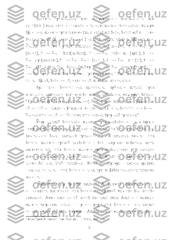 Қадимги   туркийларда   вақт   ва   замоннинг   ҳисобланиши   ҳам
дашт(степ) маданиятининг изларини танилмоқда еди. Битиглардан маълум
бўлишича қадимги турк тақвими (календари) зар бири, бирор ҳайвон номи
билан   аталган   (ўн   икки   йиллик   )   даврга)     давра   асосига   бўлинар   еди.
Йилларнинг   номи   шундай:   аталарди:   1-чи   йил   сичқон,     2-нчи   йил   –уд
(сигир),   3-нчи   йил   –   барс(юлбарс),     4   -нчи   йил   –табишқан   (қуён),   5-   нчи
йил –Лу (аждархо), 6- нчи йил –йилон (илон ), 7- нчи йил –юнт (от), 8- нчи
йил   –қўй,   9-   нчи   йил   –бичин   (маймун),   10-   нчи   йил   –такигу   (товуқ),   11-
нчи йил –ит, 12- нчи йил –тунғич. Турк тақвимида 1 йил 12 ойдан ташкил
топган бўлиб, биринчи ой, иккинчи ой ва хаказо юритиларди. 
Кул   Тегин   битигтошида   келтирилган   қуйидаги   сатрлар   Турк
хоқонлиги   давридаги   вақт   ҳисоби   ҳақида   атрофлича   маълумот   беради:
“Кул Тегин қўй йилида, ўн еттинчи (ойнинг) куни вафот етди. Тўққизинчи
ойнинг ойнинг азасини ўтказдик. Биносини, нақшини, битигтошини бичин
йилида еттинчи ойнинг йигирма еттинчисида бутунлай тугатдик.” 1
Ўрзун-Енасай   битиглари   қадимги   турк   адабиётининг   илк   ёзувли
намунаси бўлиб келмоқда. Битигларнинг ичида Ирқ битиги адабий жанрга
ёзилганлиги   билан   ажралиб   туради.ВИИИ-ИХ   асрларда   ёзилган   Ирқ
битиги   қадимги   туркий   адабиётнинг   бир   намунаси   сифатида   катта
аҳамиятга   ега.   Ирқ   битиги   қадимги   турк   мифологияси   урф-одатлари
заминида   шаклланган   адабий   асардир.   ХИХ   асрнинг   охирида   инглиз
олими   Арнолед   Стейн   тарафидан   Хитойнинг   Дунхуан   шаҳрида   қулёзма
шаклида   топилган.   Ирқ   битиги   инглиз,   рус   ва   ўзбек   тилларига   таржима
қилинган.
  Ўзбекистонда   ушбу   асар   юзасидан.   А.   Қаюмов.     Амалга   оширган
иш   диққатга   сазовордир.   Ирқ   битигининг   луғавий   маъноси   фол   китоби
демакдир.   Аммо   асар   диний   китоб   ёки   асар   емас.   Асарнинг   мақсади
халқни   езгуликка   чорлаш.   Шунинг   учун   Ирқ   битигини   панднасиҳат
типидаги   асар   деб   қараш   мумкин.   Асарда   давлат   манфаатлари   бош   ўрин
1
 Azizxo’jayev A. Davlatchilik va madaniyat. - T.: Sharq, 1997. B-48
21 