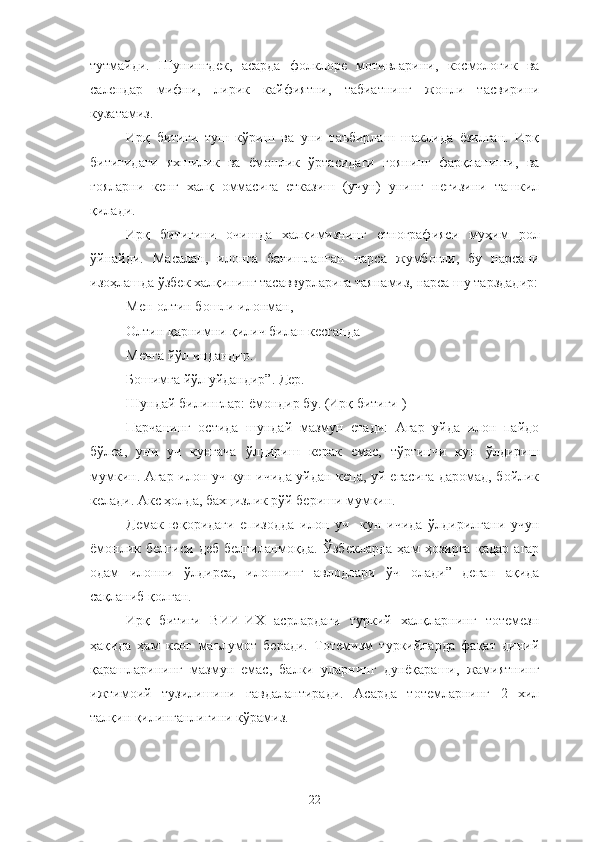 тутмайди.   Шунингдек,   асарда   фолклоре   мотивларини,   космологик   ва
cалендар   мифни,   лирик   кайфиятни,   табиатнинг   жонли   тасвирини
кузатамиз. 
Ирқ   битиги   туш   кўриш   ва   уни   таъбирлаш   шаклида   ёзилган.   Ирқ
битигидаги   яхшилик   ва   ёмонлик   ўртасидаги   гоянинг   фарқланиши,   ва
ғояларни   кенг   халқ   оммасига   етказиш   (учун)   унинг   негизини   ташкил
қилади.
Ирқ   битигини   очишда   халқимизнинг   етнографияси   муҳим   рол
ўйнайди.   Масалан,   илонга   бағишланган   нарса   жумбоғли,   бу   нарсани
изоҳлашда ўзбек халқининг тасаввурларига таянамиз, нарса шу тарздадир:
Мен-олтин бошли илонман, 
Олтин қарнимни қилич билан кесганда 
Менга йўл индандир.
Бошимга йўл уйдандир”. Дер.
Шундай билинглар: ёмондир бу. (Ирқ битиги )
Парчанинг   остида   шундай   мазмун   етади:   Агар   уйда   илон   пайдо
бўлса,   уни   уч   кунгача   ўлдириш   керак   емас,   тўртинчи   кун   ўлдириш
мумкин. Агар илон уч кун ичида уйдан кеца, уй егасига даромад, бойлик
келади. Акс ҳолда, бахцизлик рўй бериши мумкин. 
Демак   юқоридаги   епизодда   илон   уч     кун   ичида   ўлдирилгани   учун
ёмонлик   белгиси   деб   белгиланмоқда.   Ўзбекларда   ҳам   ҳозирга   қадар   агар
одам   илонни   ўлдирса,   илоннинг   авлодлари   ўч   олади”   деган   ақида
сақланиб қолган.
Ирқ   битиги   ВИИ-ИХ   асрлардаги   туркий   халқларнинг   тотемезн
ҳақида   ҳам   кенг   маълумот   беради.   Тотемизм   туркийларда   фақат   диний
қарашларининг   мазмун   емас,   балки   уларнинг   дунёқараши,   жамиятнинг
ижтимоий   тузилишини   гавдалантиради.   Асарда   тотемларнинг   2   хил
талқин қилинганлигини кўрамиз.
22 