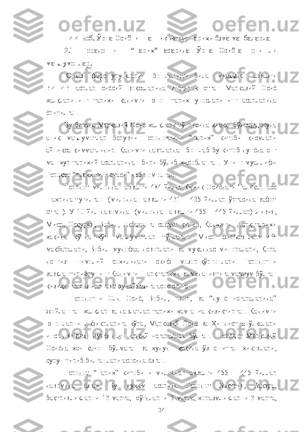 ИИ  Боб. Ўрта Осиёнинг антик давир тарихи ёзма манбаларда
2.1 Герадотнинг   “Тарих”   асарида   Ўрта   Осиёга   тегишли
маълумотлар.
Юнон-   форс   урушлари     бошланиши   билан   милоддан   аввалги
ВИ−ИВ   асрлар   сиёсий   воқеаларида   иштирок   етган   Марказий   Осиё
халқларининг   тарихи   қадимги   юнон   тарихшуносларининг   асарларида
ёритилган.
Бу борада Марказий Осиё халқлари тўғрисида қисқа   бўлсада, жуда
аниқ   маълумотлар   берувчи   Геродотнинг   “Тарих”   китоби   қисмлари
айниқса   қимматлидир.   Қадимги   даврлардан   бошлаб   бу   китоб   дунёда   енг
машҳур   тарихий   асарларидан   бири   бўлиб   ҳисобланган.   Унинг   муаллифи
Геродот “тарихнинг отаси” деб ном олган.
Геродот  милоддан  аввалги   484  йилда  Кичик   Осиёдаги   Галикарнасс
шаҳрида   туғилган     (милоддан   аввалги   431   −   425   йиллар   ўртасида   вафот
етган).   У  10   йил   давомида     (милоддан   аввалги   455  −  445   йиллар)   Ливия,
Миср,   Оссурия,   Бобил,   Екбатонга   саёҳат   қилиб,   Қадимги   Шарқ   тарихи
ҳақида   кўпдан-кўп   маълумотлар   тўплаган.   Миср   фиръавнларининг
мақбаралари,   Бобил   мудофаа   деворлари   ва   муқаддас   миноралари,   Қора
денгиз   шимолий   соҳилидаги   скиф   мозор-қўрғонлари   Геродотни
завқлантириб, унинг Қадимги Шарқ тарихи ва маданиятига маълум бўлган
қизиқишларининг ғоят кучайишига асос солган.
  Геродотни   Олд   Осиё,   Бобил,   Ерон,   ва   “дунё   чегараларида”
жойлашган   халқлар   ва   давлатлар   тарихи   ҳам   анча   қизиқтирган.   Қадимги
юнонларнинг   фикрларига   кўра,   Марказий   Осиё   ва   Ҳиндистон   ўлкалари
инсон   яшаган   дунёнинг   шарқий   чегаралари   бўлган.     Геродот   Марказий
Осиёда   ҳеч   қачон   бўлмаган   ва   ҳудуд     ҳақида   ўз   ешитган   ҳикоялари,
суруштириб билганлари асосида ёзган.
Геродот   “Тарих”   китобини   милоддан   аввалги   455   −   445   йиллар
давомида   ёзган.   Бу   муҳим   асарида   Геродот   Бақтрия,   Бақтра,
бақтрияликларни  13  марта,    сўғдларни  2  марта,  хоразмликларни  3  марта,
24 