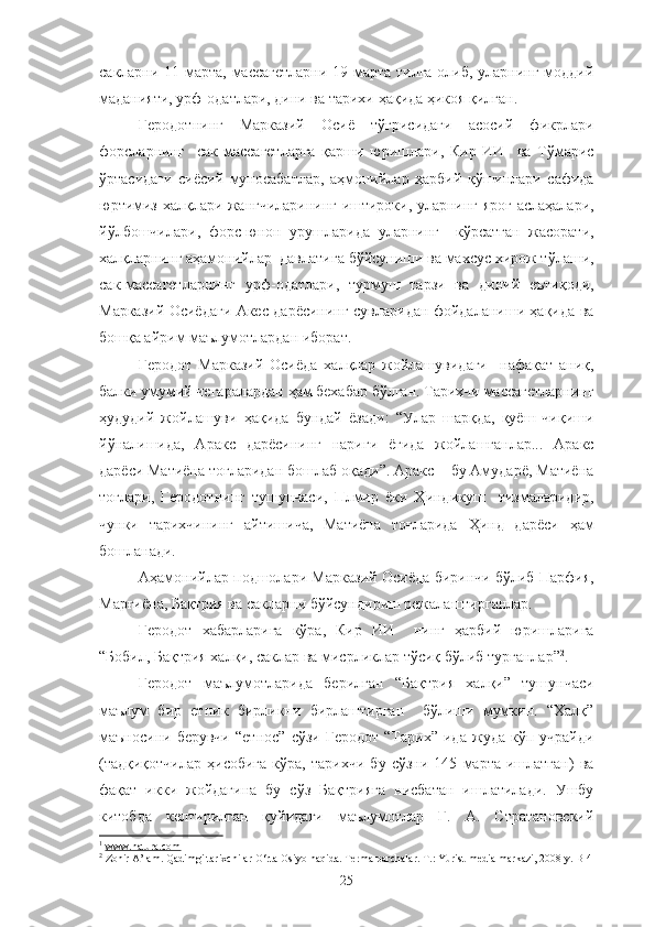 сакларни 11 марта, массагетларни 19 марта тилга олиб, уларнинг моддий
маданияти, урф-одатлари, дини ва тарихи ҳақида ҳикоя қилган. 1
Геродотнинг   Марказий   Осиё   тўғрисидаги   асосий   фикрлари
форсларнинг     сак-массагетларга   қарши   юришлари,   Кир   ИИ     ва   Тўмарис
ўртасидаги   сиёсий   муносабатлар,   аҳмонийлар   ҳарбий   қўшинлари   сафида
юртимиз халқлари жангчиларининг иштироки, уларнинг яроғ-аслаҳалари,
йўлбошчилари,   форс-юнон   урушларида   уларнинг     кўрсатган   жасорати,
халқларнинг аҳамонийлар  давлатига бўйсуниши ва махсус хирож тўлаши,
сак-массагетларнинг   урф-одатлари,   турмуш   тарзи   ва   диний   еътиқоди,
Марказий Осиёдаги Акес дарёсининг сувларидан фойдаланиши ҳақида ва
бошқа айрим маълумотлардан иборат.
Геродот   Марказий   Осиёда   халқлар   жойлашувидаги     нафақат   аниқ,
балки умумий чегаралардан ҳам бехабар бўлган. Тарихчи массагетларнинг
ҳудудий   жойлашуви   ҳақида   бундай   ёзади:   “Улар   шарқда,   қуёш   чиқиши
йўналишида,   Аракс   дарёсининг   нариги   ёғида   жойлашганлар...   Аракс
дарёси Матиёна тоғларидан бошлаб оқади”. Аракс − бу Амударё, Матиёна
тоғлари,   Геродотнинг   тушунчаси,   Плмир   ёки   Ҳиндикуш     тизмаларидир,
чунки   тарихчининг   айтишича,   Матиёна   тоғларида   Ҳинд   дарёси   ҳам
бошланади.
Аҳамонийлар подшолари Марказий Осиёда биринчи бўлиб Парфия,
Марғиёна, Бақтрия ва сакларни бўйсундириш режалаштирганлар.
Геродот   хабарларига   кўра,   Кир   ИИ     нинг   ҳарбий   юришларига
“Бобил, Бақтрия халқи, саклар ва мисрликлар тўсиқ бўлиб турганлар” 2
.
Геродот   маълумотларида   берилган   “Бақтрия   халқи”   тушунчаси
маълум   бир   етник   бирликни   бирлаштирган     бўлиши   мумкин.   “Халқ”
маъносини  берувчи   “етнос”   сўзи   Геродот   “Тарих”   ида   жуда   кўп  учрайди
(тадқиқотчилар   ҳисобига   кўра,   тарихчи   бу   сўзни   145   марта   ишлатган)   ва
фақат   икки   жойдагина   бу   сўз   Бақтрияга   нисбатан   ишлатилади.   Ушбу
китобда   келтирилган   қуйидаги   маълумотлар   Г.   А.   Стратановский
1
  www.natura.com
2
 Zohir A’lam. Qadimgi tarixchilar O‘rta Osiyo haqida. Terma parchalar. T.: Yurist-media markazi, 2008 y. B-4
25 