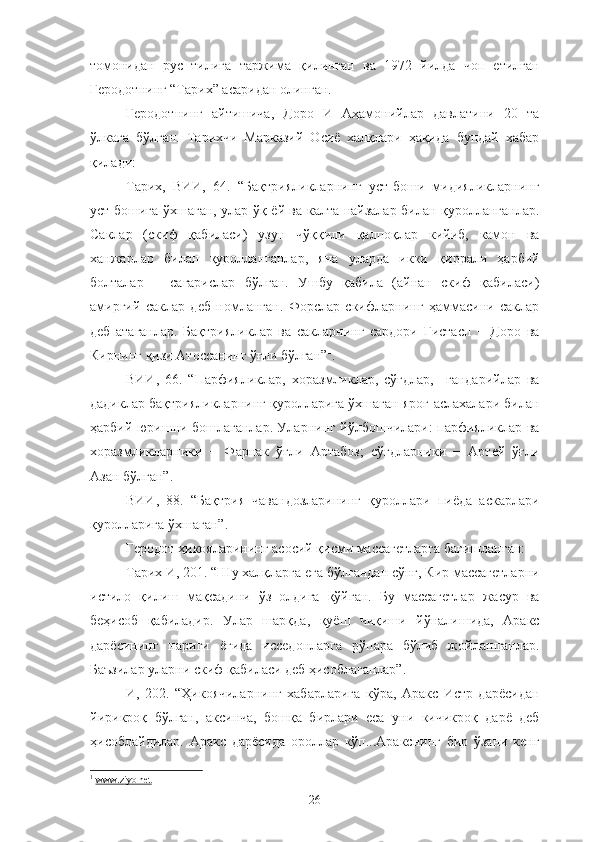 томонидан   рус   тилига   таржима   қилинган   ва   1972   йилда   чоп   етилган
Геродотнинг “Тарих” асаридан олинган.
Геродотнинг   айтишича,   Доро   И   Аҳамонийлар   давлатини   20   та
ўлкага   бўлган.   Тарихчи   Марказий   Осиё   халқлари   ҳақида   бундай   хабар
қилади:
Тарих,   ВИИ,   64.   “Бақтрияликларнинг   уст-боши   мидияликларнинг
уст-бошига ўхшаган, улар ўқ-ёй ва калта найзалар билан қуролланганлар.
Саклар   (скиф   қабиласи)   узун   чўққили   қалпоқлар   кийиб,   камон   ва
ханжарлар   билан   қуролланганлар,   яна   уларда   икки   қиррали   ҳарбий
болталар   −   сагарислар   бўлган.   Ушбу   қабила   (айнан   скиф   қабиласи)
амиргий   саклар   деб   номланган.   Форслар   скифларнинг   ҳаммасини   саклар
деб   атаганлар.   Бақтрияликлар   ва   сакларнинг   сардори   Гистасп   −   Доро   ва
Кирнинг қизи Атоссанинг ўғли бўлган” 1
.
ВИИ,   66.   “Парфияликлар,   хоразмликлар,   сўғдлар,     гандарийлар   ва
дадиклар бақтрияликларнинг қуролларига ўхшаган яроғ-аслахалари билан
ҳарбий юришни бошлаганлар. Уларнинг йўлбошчилари: парфияликлар ва
хоразмликларники   −   Фарнак   ўғли   Артабоз;   сўғдларники   −   Артей   ўғли
Азан бўлган”.
ВИИ,   88.   “Бақтрия   чавандозларининг   қуроллари   пиёда   аскарлари
қуролларига ўхшаган”.
Геродот ҳикояларининг асосий қисми массагетларга бағишланган:
Тарих И, 201. “Шу халқларга ега бўлгандан сўнг, Кир массагетларни
истило   қилиш   мақсадини   ўз   олдига   қўйган.   Бу   массагетлар   жасур   ва
беҳисоб   қабиладир.   Улар   шарқда,   қуёш   чиқиши   йўналишида,   Аракс
дарёсининг   нариги   ёғида   исседонларга   рўпара   бўлиб   жойлашганлар.
Баъзилар уларни скиф қабиласи деб ҳисоблаганлар”.
И,   202.   “Ҳикоячиларнинг   хабарларига   кўра,   Аракс   Истр   дарёсидан
йирикроқ   бўлган,   аксинча,   бошқа   бирлари   еса   уни   кичикроқ   дарё   деб
ҳисоблайдилар.   Аракс   дарёсида   ороллар   кўп...Аракснинг   бир   ўзани   кенг
1
  www.ziyo.net
26 