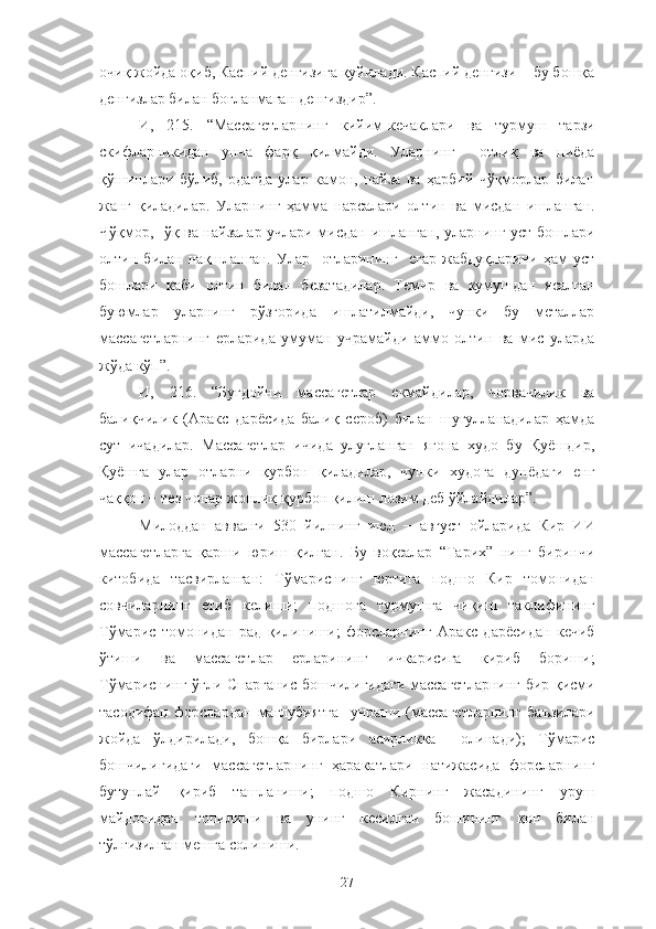 очиқ жойда оқиб, Каспий денгизига қуйилади. Каспий денгизи − бу бошқа
денгизлар билан боғланмаган денгиздир”.
И,   215.   “Массагетларнинг   кийим-кечаклари   ва   турмуш   тарзи
скифларникидан   унча   фарқ   қилмайди.   Уларнинг     отлиқ   ва   пиёда
қўшинлари   бўлиб,   одатда   улар   камон,   найза   ва   ҳарбий   чўқморлар   билан
жанг   қиладилар.   Уларнинг   ҳамма   нарсалари   олтин   ва   мисдан   ишланган.
Чўқмор,   ўқ ва найзалар учлари мисдан ишланган, уларнинг уст-бошлари
олтин   билан   нақшланган.   Улар     отларининг     егар-жабдуқларини   ҳам   уст
бошлари   каби   олтин   билан   безатадилар.   Темир   ва   кумушдан   ясалган
буюмлар   уларнинг   рўзғорида   ишлатилмайди,   чунки   бу   металлар
массагетларнинг   ерларида   умуман   учрамайди   аммо   олтин   ва   мис   уларда
жўда кўп”.
И,   216.   “Буғдойни   массагетлар   екмайдилар,   чорвачилик   ва
балиқчилик   (Аракс   дарёсида   балиқ   сероб)   билан   шуғулланадилар   ҳамда
сут   ичадилар.   Массагетлар   ичида   улуғланган   ягона   худо   бу   Қуёшдир,
Қуёшга   улар   отларни   қурбон   қиладилар,   чунки   худога   дунёдаги   енг
чаққон − тез чопар жонлиқ қурбон қилиш лозим деб ўйлайдилар”.
Милоддан   аввалги   530   йилнинг   июл   −   август   ойларида   Кир   ИИ
массагетларга   қарши   юриш   қилган.   Бу   воқеалар   “Тарих”   нинг   биринчи
китобида   тасвирланган:   Тўмариснинг   юртига   подшо   Кир   томонидан
совчиларнинг   етиб   келиши;   подшога   турмушга   чиқиш   таклифининг
Тўмарис   томонидан   рад   қилиниши;   форсларнинг   Аракс   дарёсидан   кечиб
ўтиши   ва   массагетлар   ерларининг   ичкарисига   кириб   бориши;
Тўмариснинг ўғли Спарганис бошчилигидаги массагетларнинг бир қисми
тасодифан   форслардан   мағлубиятга     учраши   (массагетларнинг   баъзилари
жойда   ўлдирилади,   бошқа   бирлари   асирликка     олинади);   Тўмарис
бошчилигидаги   массагетларнинг   ҳаракатлари   натижасида   форсларнинг
бутунлай   қириб   ташланиши;   подшо   Кирнинг   жасадининг   уруш
майдонидан   топилиши   ва   унинг   кесилган   бошининг   қон   билан
тўлғизилган мешга солиниши.
27 