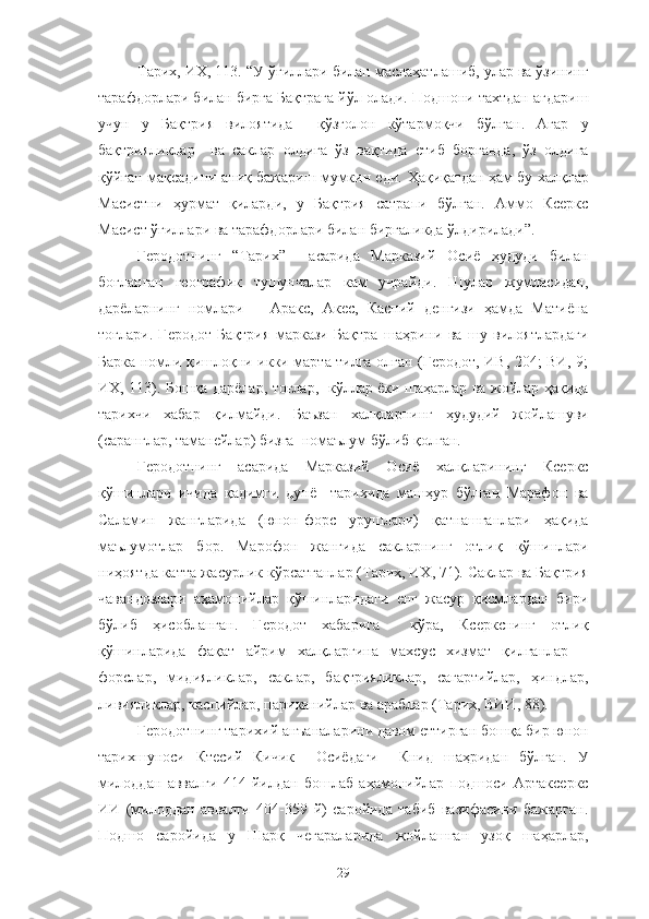 Тарих, ИХ, 113. “У ўғиллари билан маслаҳатлашиб, улар ва ўзининг
тарафдорлари билан бирга Бақтрага йўл олади. Подшони тахтдан ағдариш
учун   у   Бақтрия   вилоятида     қўзғолон   кўтармоқчи   бўлган.   Агар   у
бақтрияликлар     ва   саклар   олдига   ўз   вақтида   етиб   борганда,   ўз   олдига
қўйган мақсадини аниқ бажариш мумкин еди.   Ҳақиқатдан ҳам бу халқлар
Масистни   ҳурмат   қиларди,   у   Бақтрия   сатрапи   бўлган.   Аммо   Ксеркс
Масист ўғиллари ва тарафдорлари билан биргаликда ўлдирилади”.
Геродотнинг   “Тарих”     асарида   Марказий   Осиё   ҳудуди   билан
боғланган   географик   тушунчалар   кам   учрайди.   Шулар   жумласидан,
дарёларнинг   номлари   −   Аракс,   Акес,   Каспий   денгизи   ҳамда   Матиёна
тоғлари.   Геродот   Бақтрия   маркази   Бақтра   шаҳрини   ва   шу   вилоятлардаги
Барка номли қишлоқни икки марта тилга олган (Геродот, ИВ, 204; ВИ, 9;
ИХ, 113). Бошқа дарёлар, тоғлар,   кўллар ёки шаҳарлар ва жойлар ҳақида
тарихчи   хабар   қилмайди.   Баъзан   халқларнинг   ҳудудий   жойлашуви
(саранглар, таманейлар) бизга  номаълум бўлиб қолган.
Геродотнинг   асарида   Марказий   Осиё   халқларининг   Ксеркс
қўшинлари   ичида   қадимги   дунё     тарихида   машҳур   бўлган   Марафон   ва
Саламин   жангларида   (юнон-форс   урушлари)   қатнашганлари   ҳақида
маълумотлар   бор.   Марофон   жангида   сакларнинг   отлиқ   қўшинлари
ниҳоятда катта жасурлик кўрсатганлар (Тарих, ИХ, 71). Саклар ва Бақтрия
чавандозлари   аҳамонийлар   қўшинларидаги   енг   жасур   қисмлардан   бири
бўлиб   ҳисобланган.   Геродот   хабарига     кўра,   Ксеркснинг   отлиқ
қўшинларида   фақат   айрим   халқларгина   махсус   хизмат   қилганлар   −
форслар,   мидияликлар,   саклар,   бақтрияликлар,   сагартийлар,   ҳиндлар,
ливияликлар, каспийлар, париканийлар ва араблар (Тарих, ВИИ, 88).
Геродотнинг тарихий анъаналарини давом еттирган бошқа бир юнон
тарихшуноси   Ктесий   Кичик     Осиёдаги     Книд   шаҳридан   бўлган.   У
милоддан   аввалги   414   йилдан   бошлаб   аҳамонийлар   подшоси   Артаксеркс
ИИ   (милоддан   аввалги   404-359   й)   саройида   табиб   вазифасини   бажарган.
Подшо   саройида   у   Шарқ   чегараларида   жойлашган   узоқ   шаҳарлар,
29 