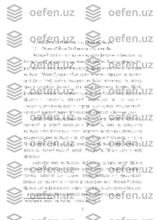 И. Боб. Ўрта Осиё ҳақидаги илк ёзма манбалар.
1.1 “Авесто” Ўрта Осиё ҳақидаги илк манба.
Марказий Осиёнинг енг қадимги халқлари ўз тарихини ёзма равишда
ёритмаганлар  (шу  даврларга   оид  маҳаллий  ёзма   манбалар   топилмаган   ёки
улар   замонимизгача   сақланиб   қолмаган).   Ҳудудимизга   тегишли   илк   ёзма
манбалар—“Авесто”,   аҳамонийлар   даври   михсимон   ёзувлари   ва   қадимги
дунё   (юнон-Рим)   даврига   тааллуқли   манбалар   юртимиздан   ташқарида
тузилгандир.   Улар   Қадимги   Шарқ   ва   дунё   тарихида   биринчи   бўлиб,
ўлкамиздаги   халқларнинг   номларини,   алоҳида   жойлар,   тоғлар,   дарёлар   ва
кўлларнинг   номларини,   афсонавий   қаҳрамонлар   ва   подшоларнинг
номларини, юртимиз халқларининг турмуши, дини, маданияти, ижтимоий-
иқтисодий ва сиёсий тузуми тўғрисидаги маълумотларни ўз ичига олади. 1
Бу   манбалар   кам   ва   тўлиқ   бўлмаганлиги   учун   қадимги   иқтисодий,
ижтимоий   ва   сиёсий   жараёнларни   ўрганишда   ёзма   ва   археологик
манбаларни бир-бирига солиштириш зарурияти келиб чиқади. Археологик
маълумотлар   ёзма   манбаларни   кенгайтириб,   тарихий   тараққиётнинг   аниқ
йўналишларини   (кўп   ҳолларда   археологик   манбалар   ёзма   манбаларга
қараганда   тарихий-маданий   жараённинг   бошқа   йўналишларини   ҳам)
кўрсатади.
Дастлабки   ёзма   манбалардан   фойдаланишда   жуда   еҳтиёт   бўлмоқ
керак. Баъзи бир маълумотлар афсоналарга асосланган ва уларни ҳақиқий
тарихдан   ажратиб   олиш   лозим.   Бошқа   манбаларнинг   муаллифлари
(масалан, енг қадимги юнон тарихшунослари) ҳеч қачон Марказий Осиёда
бўлмаганлар ва ўз ҳикояларини суриштириб билганлари асосида ёзганлар.
Шунга қарамасдан, бу маълумотлар муҳим аҳамиятга егадир,
1
 Azizxo’jayev A. Davlatchilik va madaniyat. - T.: Sharq, 1997.B-45
3 