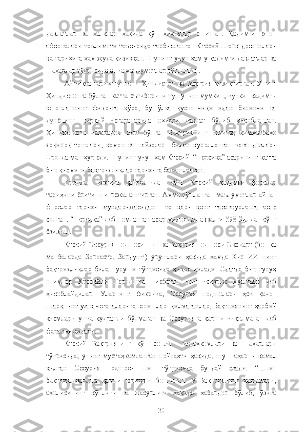 давлатлар   ва   халқлар   ҳақида   кўп   ҳикоялар   ешитган.   Қадимги   юнон
афсоналари таълимоти таъсирида  тарбияланган  Ктесий Шарқ достонлари
ва тарихига ҳам жуда қизиққан. Шунинг учун ҳам у қадимги давлатлар ва
шаҳарлар тўғрисида анча маълумотлар тўпланган.
Айниқса   тарихшуносни   Ҳиндистон   ва   Бақтрия   қизиқтирган.   Унинг
Ҳиндистонга бўлган катта еътиборини тушуниш мумкин, чунки   қадимги
юнонларнинг   фикрига   кўра,   бу   ўлка   қуёш   чиқишидан   биринчи   ва
дунёнинг   шарқий   чегараларида   охирги   давлат   бўлиб   ҳисобланган.
Ҳиндистонга   чегарадош   юрт   бўлган   Бақтриянинг   олтини,   қимматбаҳо
ярқироқ   тошлари,   камон   ва   найзалар     билан   қуролланган   чавандозлари
Еронда машҳур еди. Шунинг учун ҳам Ктесий  “Персика” асарининг катта
бир қисмини бақтрияликлар тарихига бағишланган.
Ерондан   юртига   қайтганидан   сўнг   Ктесий   қадимги   форслар
тарихини ёритишни режалаштирган. Аммо тўпланган маълумотлар айнан
форслар   тарихи   мундарижасидан     ташқари   кенг   тасаввурларга   асос
солган. “Персика” деб номланган асар милоддан аввалги 398 йилдан сўнг
ёзилган.
Ктесий Оссурия подшоси Нин ва Бақтрия подшоси Оксиарт (бошқа
манбаларда   Зороастр,   Зардушт)   урушлари   ҳақида   ҳамда   Кир   ИИ   нинг
бақтрияликлар   билан   уруши   тўғрисида   ҳикоя   қилади.   Одатда   бир   гуруҳ
олимлар   Ктесийни   Геродотга   нисбатан   ишончсизроқ   муаллиф   деб
ҳисоблайдилар.   Уларнинг   фикрича,   Оссурия   подшолари   ҳеч   қачон
Шарқнинг узоқ чегараларига юришлар  қилмаганлар, Бақтриянинг ҳарбий
қисмлари   унча   қудратли   бўлмаган   ва   Оссурияга   қарши   чиқолмаган   деб
фараз қилинади.
Ктесий   Бақтриянинг   кўп   сонли     истеҳкомлари   ва   шаҳарлари
тўғрисида,   унинг   мустаҳкамланган   пойтахти   ҳақида,   шу   шаҳарни   қамал
қилган   Оссурия   подшоси   Нин   тўғрисида   бундай   ёзади:   “...Нин
бақтрияликларга   қарши   юришни   бошлаган.   У   Бақтриянинг   қалъалари,
аҳолисининг   кўплиги   ва   жасурлиги   ҳақида   хабардор   бўлиб,   ўзига
30 