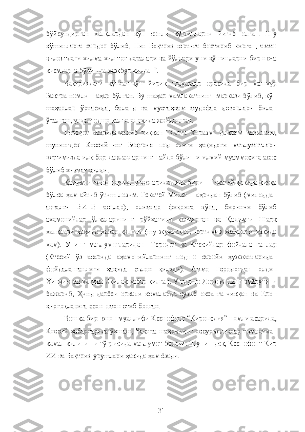 бўйсундирган   халқлардан   кўп   сонли   қўшинларни   йиғиб   олган.   Шу
қўшинларга   сардор   бўлиб,   Нин   Бақтрия   юртига   бостириб   кирган,   аммо
вилоятдаги хилма-хил тоғ даралари ва йўллари уни қўшинларни бир неча
қисмларга бўлишга мажбур қилган”.
Бақтриядаги   кўпдан-кўп   йирик   шаҳарлар   орасида   бир   машҳур
Бақтра номли шаҳар бўлган. Бу шаҳар мамлакатнинг   маркази бўлиб, кўп
шаҳарлар   ўртасида,   баланд   ва   мустаҳкам   мудофаа   деворлари   билан
ўралган, унда подшо қалъа алоҳида жойлашган.
Геродот   асарида   келиб   чиққан   “Катта   Хоразм”   давлати   масаласи,
шунингдек   Ктесийнинг   Бақтрия   подшолиги   ҳақидаги   маълумотлари
юртимизда илк бор давлатларнинг пайдо бўлиши илмий муаммосига асос
бўлиб хизмат қилди.
Қадимги юнон тарихшуносларидан яна бири − Гекатей ҳақида қисқа
бўлса  ҳам   айтиб  ўтиш лозим. Гекатей  Милет   шаҳридан  бўлиб  (милоддан
аввалги   ВИ−В   асрлар),   олимлар   фикрига   кўра,   биринчи   бўлиб
аҳамонийлар   ўлкаларининг   рўйхатини   келтирган   ва   Қадимги   Шарқ
халқлари   ҳақида   хабар   қилган   (шу   жумладан,   юртимиз   халқлари   ҳақида
ҳам).   Унинг   маълумотларидан     Геродот   ва   Ктесийлар   фойдаланганлар
(Ктесий   ўз   асарида   аҳамонийларнинг   подшо   саройи   ҳужжатларидан
фойдаланганлиги   ҳақида   еълон   қилади).   Аммо   Геродотдан   олдин
Ҳиндистон ҳақида Скилак хабар қилган. У подшо Доро И нинг буйруғини
бажариб,   Ҳинд   дарёси   орқали   кемаларда   сузиб   океанга   чиққан   ва   Ерон
қирғоқларига есон-омон етиб борган.
Бошқа бир юнон муаллифи Ксенофонт “Киропедия” номли асарида,
Ктесий хабарларига ўхшаш, Бақтра шаҳрининг оссурияликлар томонидан
қамал қилиниши тўғрисида маълумот беради. Шунингдек, Ксенофонт Кир
ИИ ва Бақтрия урушлари ҳақида ҳам ёзади.  
31 