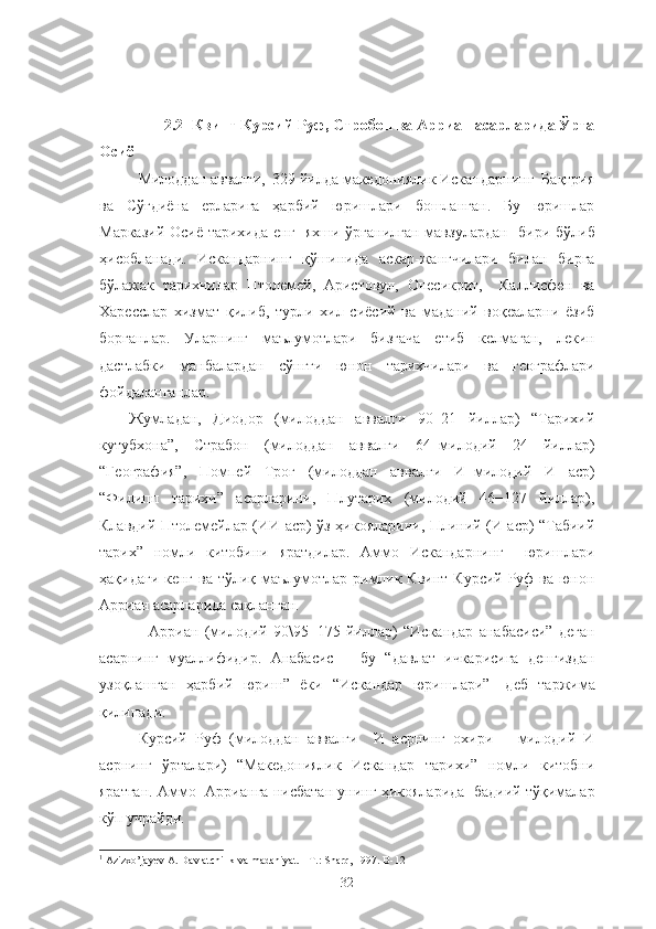          2.2     Квинт Курсий Руф, Стробон ва Арриан асарларида Ўрта
Осиё
Милоддан аввалги,  329 йилда македониялик Искандарнинг  Бақтрия
ва   Сўғдиёна   ерларига   ҳарбий   юришлари   бошланган.   Бу   юришлар
Марказий Осиё тарихида енг   яхши ўрганилган мавзулардан   бири бўлиб
ҳисобланади.   Искандарнинг   қўшинида   аскар-жангчилари   билан   бирга
бўлажак   тарихчилар   Птолемей,   Аристовул,   Онесикрит,     Каллисфен   ва
Харесслар   хизмат   қилиб,   турли   хил   сиёсий   ва   маданий   воқеаларни   ёзиб
борганлар.   Уларнинг   маълумотлари   бизгача   етиб   келмаган,   лекин
дастлабки   манбалардан   сўнгги   юнон   тарихчилари   ва   географлари
фойдаланганлар.
Жумладан,   Диодор   (милоддан   аввалги   90−21   йиллар)   “Тарихий
кутубхона”,   Страбон   (милоддан   аввалги   64−милодий   24   йиллар)
“География”,   Помпей   Трог   (милоддан   аввалги   И−милодий   И   аср)
“Филипп   тарихи”   асарларини,   Плутарих   (милодий   46−127   йиллар),
Клавдий Птолемейлар (ИИ аср) ўз ҳикояларини, Плиний (И аср) “Табиий
тарих”   номли   китобини   яратдилар.   Аммо   Искандарнинг     юришлари
ҳақидаги кенг ва тўлиқ маълумотлар римлик Квинт Курсий Руф ва юнон
Арриан асарларида сақланган.
Арриан   (милодий   90\95−175   йиллар)   “Искандар   анабасиси”   деган
асарнинг   муаллифидир.   Анабасис   −   бу   “давлат   ичкарисига   денгиздан
узоқлашган   ҳарбий   юриш”   ёки   “Искандар   юришлари” 1
  деб   таржима
қилинади.
Курсий   Руф   (милоддан   аввалги     И   асрнинг   охири   −   милодий   И
асрнинг   ўрталари)   “Македониялик   Искандар   тарихи”   номли   китобни
яратган. Аммо   Аррианга нисбатан унинг ҳикояларида  бадиий тўқималар
кўп учрайди.
1
 Azizxo’jayev A. Davlatchilik va madaniyat. - T.: Sharq, 1997. B- 12
32 