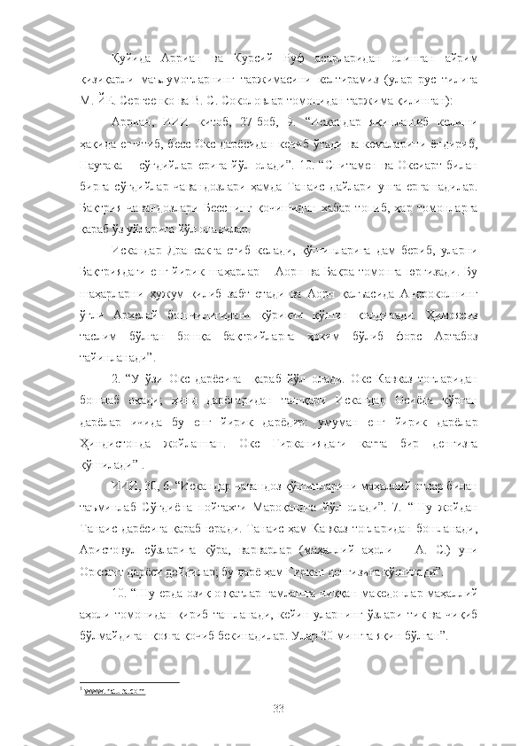 Қуйида   Арриан   ва   Курсий   Руф   асарларидан   олинган   айрим
қизиқарли   маълумотларнинг   таржимасини   келтирамиз   (улар   рус   тилига
М. ЙЕ. Сергеенко ва В. С. Соколовлар томонидан таржима қилинган):
Арриан,   ИИИ   китоб,   27-боб,   9.   “Искандар   яқинлашиб   келиши
ҳақида  ешитиб,  бесс  Окс  дарёсидан  кечиб  ўтади  ва  кемаларини ёндириб,
Наутака   −   сўғдийлар   ерига   йўл   олади”.   10.   “Спитамен   ва   Оксиарт   билан
бирга   сўғдийлар   чавандозлари   ҳамда   Танаис   дайлари   унга   ергашадилар.
Бақтрия   чавандозлари   Бесснинг   қочишидан   хабар   топиб,   ҳар   томонларга
қараб ўз уйларига йўл оладилар.
Искандар   Драпсакга   етиб   келади,   қўшинларига   дам   бериб,   уларни
Бақтриядаги   енг   йирик   шаҳарлар   −   Аорн   ва   Бақра   томонга   юргизади.   Бу
шаҳарларни   ҳужум   қилиб   забт   етади   ва   Аорн   қалъасида   Андроколнинг
ўғли   Архелай   бошчилигидаги   қўриқчи   қўшин   қолдиради.   Ҳимоясиз
таслим   бўлган   бошқа   бақтрийларга   ҳоким   бўлиб   форс   Артабоз
тайинланади”.
2.   “У   ўзи   Окс   дарёсига     қараб   йўл   олади.   Окс   Кавказ   тоғларидан
бошлаб   оқади;   ҳинд   дарёларидан   ташқари   Искандар   Осиёда   кўрган
дарёлар   ичида   бу   енг   йирик   дарёдир:   умуман   енг   йирик   дарёлар
Ҳиндистонда   жойлашган.   Окс   Гирканиядаги   катта   бир   денгизга
қўшилади” 1
.
ИИИ, 30, 6. “Искандар чавандоз қўшинларини маҳаллий отлар билан
таъминлаб   Сўғдиёна   пойтахти   Мароқандга   йўл   олади”.   7.   “Шу   жойдан
Танаис дарёсига қараб юради. Танаис ҳам Кавказ тоғларидан бошланади,
Аристовул   сўзларига   кўра,   варварлар   (маҳаллий   аҳоли   −   А.   С.)   уни
Орксант дарёси дейдилар; бу дарё ҳам Гиркан денгизига қўшилади”.
10. “Шу ерда озиқ-овқатлар ғамлашга чиққан македонлар маҳаллий
аҳоли   томонидан   қириб   ташланади,   кейин   уларнинг   ўзлари   тик   ва   чиқиб
бўлмайдиган қояга қочиб бекинадилар. Улар 30 мингга яқин бўлган”.
1
  www.natura.com
33 