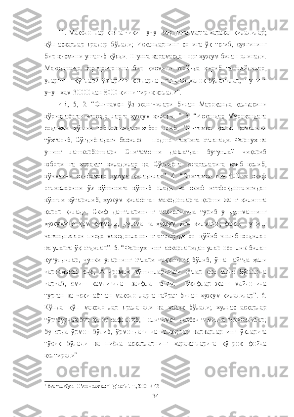 11. Македонлар қояга чиқиш учун бир неча марта ҳаракат қиладилар;
кўп   аскарлар   ярадор   бўлади;   Искандарнинг   сонига   ўқ   тегиб,   суягининг
бир қисмини ушатиб қўяди. Шунга қарамасдан тоғ ҳужум билан олинади.
Македонлар   варварларнинг   бир   қисмини   жойида   қириб   ташлайдилар,
уларнинг   кўплари   ўзларини   қоялардан   ташлаб   ҳалок   бўладилар,   шунинг
учун ҳам 30000 дан 8000 киши тирик қолади”.
ИВ,   5,   2.   “Спитамен   ўз   жангчилари   билан   Мароқанда   қалъасини
қўриқлаётган   македонларга   ҳужум   қилади...”   3.   “Искандар   Мароқандага
ёрдамчи   қўшин   юборганидан   хабар   олиб,   Спитамен   қалъа   қамалини
тўхтатиб,   Сўғдиёнадаги   басилея   −   подшо   шаҳрига   отланади.   Фарнух   ва
унинг   лашкарбошлари   Спитаменни   давлатдан   бутунлай   чиқариб
юборишга   ҳаракат   қиладилар   ва   Сўғдиёна   чегараларига   етиб   келиб,
кўчманчи   скифларга   ҳужум   қиладилар”.   4.   “Спитамен   яна   600   та   скиф
отлиқларини   ўз   қўшинига   қўшиб   олади   ва   скиф   иттфоқдошлигидан
кўнгли   кўтарилиб,   ҳужум   қилаётган   македонларга   қарши   жанг   қилишга
қарор   қилади.   Скиф   даштларининг   текислигида   туриб   у   душманнинг
ҳужумини   ҳам   кутмади,   душманга   ҳужум   ҳам   қилмади;   фақат     унинг
чавандозлари   пиёда   македонларнинг   атрофида   от     қўйиб   чопиб   юрдилар
ва уларга ўқ отдилар”. 5. “Фарнухнинг   аскарларидан улар осонлик билан
қутулдилар,   чунки   уларнинг   отлари   чаққонроқ   бўлиб,   ўша   пайтда   ҳали
чарчамаган   еди,   Андромах   қўшинларидаги   отлар   еса   олис   йўлларда
чарчаб,   емиш   камлигидан   заифлашганди.     Скифлар   жанг   майдонида
турган   ва   чекинаётган   македонларга   ғайрат   билан   ҳужум   қиладилар”.   6.
Кўпдан-кўп   македонлар   яраланади   ва   ҳалок   бўлади;   хуллас   аскарлар
тўртбурчак бир қатор сафланиб, Политимет  дарёси томонга чекинадилар;
бу   ерда   ўрмон   бўлиб,   ўрмондаги   чангалзорлар   варварларнинг   ўқларига
тўсиқ   бўлади   ва   пиёда   аскарларнинг   ҳаракатларига   кўпроқ   фойда
келтиради” 1
1
 Azamat Ziyo.  O’zbek davlatchiligi tarixi. T., 2000 B-43
34 