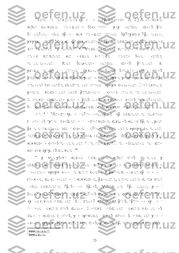 “Каран гиннарх (отлиқ қўшиннинг   йўлбошчиси - А. С.) Андромахга
хабар   қилмасдан   отлиқларни   бекинтириш   учун   дарёдан   кечиб   ўта
бошлайди;   пиёда   қўшин   ҳам   отлиқлар   ортидан   буйруқсиз   йўл   олади;
умуман     тартибсиз   ва   қўрқув   ҳолатида   бўлган   аскарлар   дарёга   жарлик
қирғоқларидан тушадилар”. 8. “Македонларнинг  хатоларини сезиб қолган
отлиқ   варварлар   ҳар   иккала   қирғоқдан   отлари   билан   дарёга
ташланадилар...   Улар   баъзилари   дарёдан   кечиб   ўтганлар   ва
узоқлашганларнинг   ортидан   қувадилар,   бошқа   бирлари   дарёни   кечиб
ўтаётганларига   рўпара   бўлиб,   уларни   ортга,   сувга   улоқтирадилар   ёки   ўқ
отадилар ёки дарёга келаётганлар ортидан ҳужум қиладилар. Оғир аҳволга
учраган   македонлар   дарё   ўртасидаги     кичик   оролга   ташланадилар.
Спитамен   аскарлари   уларни   ўраб   олиб,   ҳаммасини   қириб   ташлайдилар;
бошқа бир кичик қисмини асирликка олиб, ҳаммасини ўлдирадилар” 1
.
ИВ. 6.1. “Аристовулнинг айтишича, кўпдан-кўп аскарлар чангалзорда
яшириниб турган скифларнинг пистирмасига  қамалиб ҳалок бўлган, улар
ўз панагоҳларидан жанг қизиган пайтида македонларга ҳужум қилганлар.
Варварлар   ҳовлиқиш   ва   тартибсизлик   вазиятидан   фойдаланиб,   уларнинг
ҳаммасини қириб ташлаганлар. 40 та отлиқ ва 300 та пиёдалардан ташқари
ҳеч ким қутулиб қолмаган” 2
.
“Шу   мағлубият   ҳақида   Искандарга   хабар   етиб   келганда   у
аскарларнинг аччиқ тақдирларидан қайғуга тушади ва Спитаменга қарши
шиддатли   ҳужум қилишга қарор қилади. У ўзи чавандозлар қўшинининг
яримига, қалқончиларнинг ҳаммасига, ўқчиларга, агрианларга ва тез юрар
пиёда   аскарларга   йўлбошчи   бўлиб,   Мароқандга   йўл   олади,   унинг
билишича,   Спитамен   шаҳарга   қайтиб   қалъани   яна   қамал   қилган”.   4.   “Уч
кун   давомида   Искандар   1500   стадий   масофадан   ўтиб,   тўртинчи   куннинг
тонгида   шаҳарга   етиб   келади.   Спитамен   Искандар   шаҳарга   яқинлашиб
келиши   ҳақида   ешитиб,   уни   кутмасдан   қочиб   кетди.   5.   Искандар   унинг
изидан   қувади.   Жанг   майдонига   етиб,   у   ҳалок   бўлган     аскарларни   дафн
1
  www.natura.com
2
  www.ziyo.net
35 