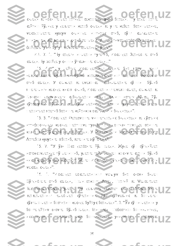 қилади  ва   чекинганлар   ортидан  саҳрогача   қувиб   боради.   Шу   ердан   ортга
қайтиш   йўлида   у   давлатни   хароб   қилади   ва   унга   хабар     беришларича,
македонларга   ҳужум   қилишда   иштирок   етиб,   сўнг   қалъаларига
яширинган варварларни қириб ташлади. У Политимет дарёси сувларидан
фойдаланувчи бутун мамлакат ерларидан ўтди”.  
ИВ.   7.   1.   “Бу   ердаги   ишларни   тугатиб,   Искандар   Зариаспга   етиб
келади. Бу  жойда у қишни ўтказишга қолади...”
15.   4.   “Шу   пайтда   Искандарнинг   олдига   бир   ярим     минг
чавандозларга   йўлбошчи   бўлиб   хоразмликларнинг   подшоси   Фарасмон
етиб   келади.   У   колхлар   ва   амазонка     қабилаларига   қўшни     бўлиб
яшаганлиги   ҳақида   ҳикоя   қилиб,   Искандарнинг   амазонкалар,   колхлар   ва
Евиксин   денгизидаги   қабилаларни   истило   қилиш   истаги   бўлса,   йўл
кўрсатувчи   бўлишга   ва   қўшинларининг   юриши   учун   барча   шарт-
шароитлар яратиб беришга хайрихоҳ еканлигини билдиради”.
15.   5.   “Искандар   Фарасмонга   миннатдорлик   билдиради   ва   дўстлик
иттифоқчилиги   ҳақида   шартнома   тузиб,   понт   денгизи   томонга   юришга
ҳозир   вақт   йўқ,   деб   жавоб   беради.   У   Фарасмонни   Бақтрия   сатрапи   форс
Артабоз ҳузурига юбориб, ватанига жўнатади”.
15.   7.   “У   ўзи   Окс   дарёсига   йўл   олади.   Жуда   кўп   сўғдийлар
истеҳкомларида   тўпланишиб,   уларга   тайинланган   ҳокимга   қарши   бўлиб
чиқадилар, бундан хабардор бўлган Искандар Сўғдиёна томонга юришни
мақсад қилади”.
16.   1.   “Искандар   аскарларининг   маълум   бир   қисми   билан
Сўғдиёнага   етиб   келади,   Полиперхонт,   Аттал,   Горгий   ва   Малеагрлар
Бақтрияда   қолади,   уларга   шу   давлатга   назорат   қилиш   билан   бирга
варварларнинг   ғалаёнлар   кўтаришига   йўл   қўймаслик   ва   бошлаган
қўзғолонларни бостириш ҳақида буйруқ берилади”. 2. “Ўз қўшинларини у
бешта   айрим   қисмга     бўлиб   олади.   Бринчиси   -   Гефестион   бошчилигида,
иккинчиси   -   Птолемей   Лаг   бошчилигида,   учинчиси   -   Пердикка
36 