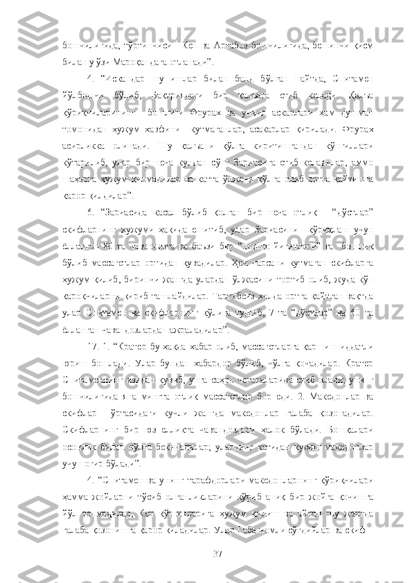 бошчилигида,  тўртинчиси  -  Кен  ва  Артабоз   бошчилигида,  бешинчи  қисм
билан у ўзи Мароқандага отланади”.
4.   “Искандар   шу   ишлар   билан   банд   бўлган   пайтда,   Спитамен
йўлбошчи   бўлиб,   Бақтриядаги   бир   қалъага   етиб   келади.   Қалъа
қўриқчиларининг     бошлиғи   Фрурах   ва   унинг   аскарлари   ҳам   душман
томонидан   ҳужум   хавфини     кутмаганлар,   асакарлар   қирилади.   Фрурах
асирликка   олинади.   Шу   қалъани   қўлга   киритишгандан   кўнгиллари
кўтарилиб,   улар   бир   неча   кундан   сўнг   Зариасига   етиб   келадилар,   аммо
шаҳарга   ҳужум   қилмадилар   ва   катта   ўлжани   қўлга   олиб   ортга   қайтишга
қарор қилдилар”.
6.   “Зариасида   касал   бўлиб   қолган   бир   неча   отлиқ   -   “дўстлар”
скифларнинг   ҳужуми   ҳақида   ешитиб,   улар   Зариасини     қўриқлаш   учун
ёлланган   80   та   чавандозга   ва   баъзи   бир   “подшо   йигитлари”   га     бошлиқ
бўлиб   массагетлар   ортидан   қувадилар.   Ҳеч   нарсани   кутмаган   скифларга
ҳужум   қилиб,   биринчи   жангда   улардан   ўлжасини   тортиб   олиб,   жуда   кўп
қароқчиларни  қириб  ташлайдилар.  Тартибсиз   ҳолда  ортга   қайтган   вақтда
улар   Спитамен   ва   скифларнинг   қўлига   тушиб,   7   та   “дўстлар”   ва   60   та
ёлланган чавандозлардан ажраладилар”.
17. 1. “Кратер бу ҳақда хабар олиб, массагетларга  қарши шиддатли
юриш   бошлади.   Улар   бундан   хабардор   бўлиб,   чўлга   қочадилар.   Кратер
Спитаменнинг   изидан   қувиб,   унга   саҳро   чегараларида   етиб   олади;   унинг
бошчилигида   яна   мингта   отлиқ   массагетлар   бор   еди.   2.   Македонлар   ва
скифлар     ўртасидаги   кучли   жангда   македонлар   ғалаба   қозонадилар.
Скифларнинг   бир   юз   елликта   чавандозлари   ҳалок   бўлади.   Бошқалари
осонлик   билан   чўлга   бекинадилар;   уларнинг   кетидан   қувиш   македонлар
учун оғир бўлади”.
4.   “Спитамен   ва   унинг   тарафдорлари   македонларнинг   қўриқчилари
ҳамма   жойларни   тўсиб   олганликларини   кўриб   аниқ   бир   жойга   қочишга
йўл   топмадилар,   Кен   қўшинларига   ҳужум   қилиш   ва   айнан   шу   жангда
ғалаба қозонишга қарор қиладилар. Улар Габа номли сўғдийлар ва скиф –
37 