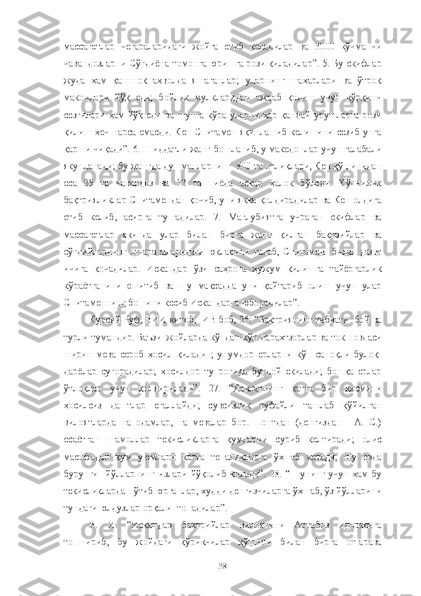 массагетлар   чегараларидаги   жойга   етиб   келадилар   ва   3000   кўчманчи
чавандозларни Сўғдиёна томонга юришга рози қиладилар”. 5. Бу скифлар
жуда   ҳам   қашшоқ   аҳволда   яшаганлар;   уларнинг   шаҳарлари   ва   ўтроқ
маконлари   йўқ   еди;   бойлик   мулкларидан   ажраб   қолиш   учун   қўрқинч
сезгилари   ҳам  йўқ  еди   ва  шунга  кўра  уларни  ҳар  қандай   урушларга  рози
қилиш ҳеч нарса емасди. Кен Спитамен яқинлашиб келишини сезиб унга
қарши чиқади”. 6. Шиддатли жанг бошланиб, у македонлар учун ғалабали
якунланади; бу жангда душманларнинг  800 та отлиқлари, Кен қўшинидан
еса   25   та   чавандоз   ва   12   та   пиёда   аскар   ҳалок   бўлади.   Кўпчилик
бақтрияликлар Спитамендан қочиб, уни якка қолдирадилар ва Кен олдига
етиб   келиб,   асирга   тушадилар.   7.   Мағлубиятга   учраган   скифлар   ва
массагетлар   яқинда   улар   билан   бирга   жанг   қилган   бақтрийлар   ва
сўғдийларнинг   от-араваларидаги   юкларини  талаб,   Спитамен    билан  дашт
ичига   қочадилар.   Искандар   ўзи   саҳрога   ҳужум   қилишга   тайёргарлик
кўраётганини   ешитиб   ва   шу   мақсадда   уни   қайтариб   олиш   учун   улар
Спитаменнинг бошини кесиб Искандарга юборадилар”.
Курсий Руф, ВИИ китоб,  ИВ боб, 26: “Бақтриянинг табиати  бой ва
турли-тумандир. Баъзи  жойларда кўпдан-кўп дарахтзорлар ва ток новдаси
ширин   мева   сероб   ҳосил   қилади   ;   унумдор   ерларни   кўп   саноқли   булоқ-
дарёлар   суғорадилар;   ҳосилдор   тупроғида   буғдой   екилади;   бошқа   ерлар
ўтлоқлар   учун   қолдирилади”.   27.   “Давлатнинг   катта   бир   қисмини
ҳосилсиз   даштлар   егаллайди;   сувсизлик   туфайли   ташлаб   қўйилган
вилоятларда   на   одамлар,   на   мевалар   бор.   Понтдан   (денгиздан   -   А.   С.)
есаётган   шамоллар   текисликларга   қумларни   суриб   келтиради;   олис
масофадан   қум   уюмлари   катта   тепаликларга   ўхшаб   кетади;   шу   ерда
бурунги     йўлларнинг   излари   йўқолиб   қолади”.   28.   “Шунинг   учун   ҳам   бу
текисликлардан ўтиб юрганлар, худди денгизчиларга ўхшаб, ўз йўлларини
тундаги юлдузлар орқали  топадилар”.
В.   И.   “Искандар   бақтрийлар   вилоятини   Артабоз   идорасига
топшириб,   бу   жойдаги   қўриқчилар   қўшини   билан   бирга   от-арава
38 