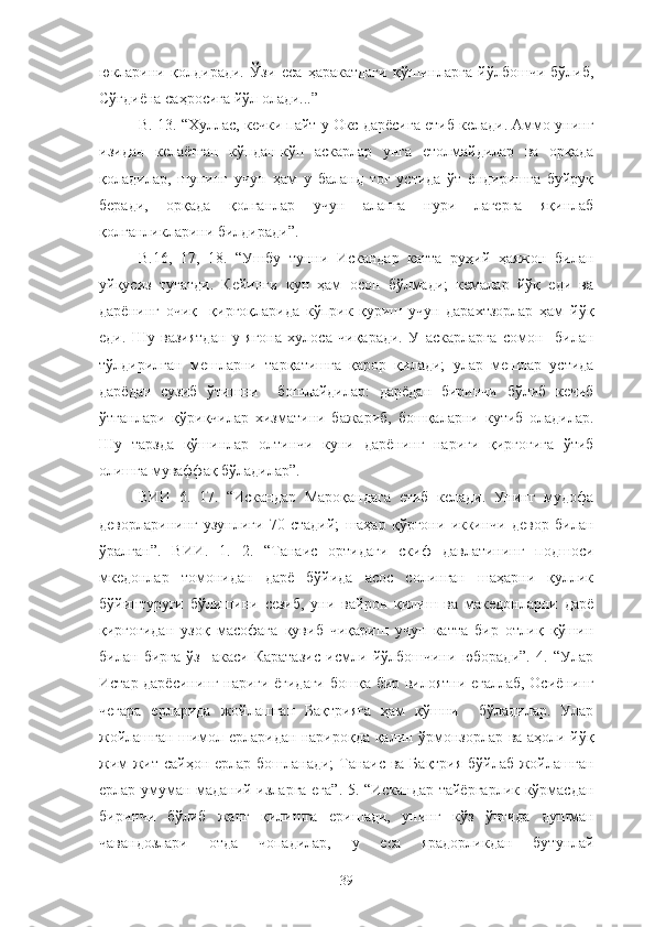 юкларини   қолдиради.   Ўзи   еса   ҳаракатдаги   қўшинларга   йўлбошчи   бўлиб,
Сўғдиёна саҳросига йўл олади...”
В. 13. “Хуллас, кечки пайт у Окс дарёсига етиб келади. Аммо унинг
изидан   келаётган   кўпдан-кўп   аскарлар   унга   етолмайдилар   ва   орқада
қоладилар,   шунинг   учун   ҳам   у   баланд   тоғ   устида   ўт   ёндиришга   буйруқ
беради,   орқада   қолганлар   учун   аланга   нури   лагерга   яқинлаб
қолганликларини билдиради”.
В.16,   17,   18.   “Ушбу   тунни   Искандар   катта   руҳий   ҳаяжон   билан
уйқусиз   тугатди.   Кейинги   кун   ҳам   осон   бўлмади;   кемалар   йўқ   еди   ва
дарёнинг   очиқ     қирғоқларида   кўприк   қуриш   учун   дарахтзорлар   ҳам   йўқ
еди.   Шу   вазиятдан   у   ягона   хулоса   чиқаради.   У   аскарларга   сомон     билан
тўлдирилган   мешларни   тарқатишга   қарор   қилади;   улар   мешлар   устида
дарёдан   сузиб   ўтишни     бошлайдилар:   дарёдан   биринчи   бўлиб   кечиб
ўтганлари   қўриқчилар   хизматини   бажариб,   бошқаларни   кутиб   оладилар.
Шу   тарзда   қўшинлар   олтинчи   куни   дарёнинг   нариги   қирғоғига   ўтиб
олишга муваффақ бўладилар”.
ВИИ   6.   17.   “Искандар   Мароқандага   етиб   келади.   Унинг   мудофа
деворларининг   узунлиги   70   стадий;   шаҳар   қўрғони   иккинчи   девор   билан
ўралган”.   ВИИ.   1.   2.   “Танаис   ортидаги   скиф   давлатининг   подшоси
мкедонлар   томонидан   дарё   бўйида   асос   солинган   шаҳарни   қуллик
бўйинтуруғи   бўлишини   сезиб,   уни   вайрон   қилиш   ва   македонларни   дарё
қирғоғидан   узоқ   масофага   қувиб   чиқариш   учун   катта   бир   отлиқ   қўшин
билан   бирга   ўз     акаси   Каратазис   исмли   йўлбошчини   юборади”.   4.   “Улар
Истар дарёсининг нариги ёғидаги бошқа бир вилоятни егаллаб, Осиёнинг
чегара   ерларида   жойлашган   Бақтрияга   ҳам   қўшни     бўладилар.   Улар
жойлашган шимол ерларидан нарироқда қалин ўрмонзорлар ва аҳоли йўқ
жим-жит сайҳон ерлар бошланади;  Танаис ва Бақтрия бўйлаб жойлашган
ерлар умуман маданий изларга ега”. 5. “Искандар тайёргарлик кўрмасдан
биринчи   бўлиб   жанг   қилишга   еришади,   унинг   кўз   ўнгида   душман
чавандозлари   отда   чопадилар,   у   еса   ярадорликдан   бутунлай
39 