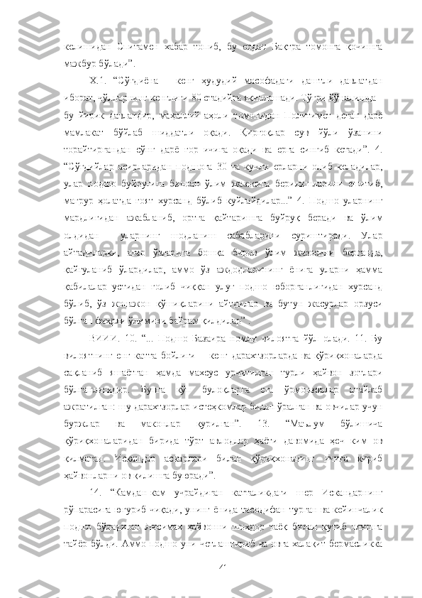 келишидан   Спитамен   хабар   топиб,   бу   ердан   Бақтра   томонга   қочишга
мажбур бўлади”.
Х.1.   “Сўғдиёна   -   кенг   ҳудудий   масофадаги   даштли   давлатдан
иборат, чўлларнинг кенглиги 80 стадийга яқинлашади. Тўғри йўналишда -
бу   йирик   давлатдир,   маҳаллий   аҳоли   томонидан   Политимет   деган   дарё
мамлакат   бўйлаб   шиддатли   оқади.   Қирғоқлар   сув   йўли   ўзанини
торайтиргандан   сўнг   дарё   ғор   ичига   оқади   ва   ерга   сингиб   кетади”.   4.
“Сўғдийлар   асирларидан   подшога   30   та   кучли   ерларни   олиб   келадилар,
улар   подшо   буйруғига   биноан   ўлим   жазосига   берилишларини   ешитиб,
мағрур   ҳолатда   ғоят   хурсанд   бўлиб   куйлайдилар...”   4.   Подшо   уларнинг
мардлигидан   ажабланиб,   ортга   қайтаришга   буйруқ   беради   ва   ўлим
олдидан     уларнинг   шодланиш   сабабларини   суриштиради.   Улар
айтадиларки,   агар   ўзларига   бошқа   биров   ўлим   жазосини   берганда,
қайғуланиб   ўлардилар,   аммо   ўз   аждодларининг   ёнига   уларни   ҳамма
қабилалар   устидан   ғолиб   чиққан   улуғ   подшо   юборганлигидан   хурсанд
бўлиб,   ўз   жонажон   қўшиқларини   айтдилар   ва   бутун   жасурлар   орзуси
бўлган фахрли ўлимини байрам қилдилар” .
ВИИИ.   10.   “...   Подшо   Базаира   номли   вилоятга   йўл   олади.   11.   Бу
вилоятнинг   енг   катта   бойлиги   −   кенг   дарахтзорларда   ва   қўриқхоналарда
сақланиб   яшаётган   ҳамда   махсус   урчитилган   турли   ҳайвон   зотлари
бўлганлигидир.   Бунга   кўп   булоқларга   ега   ўрмонзорлар   атайлаб
ажратилган: шу дарахтзорлар истеҳкомлар билан ўралган ва овчилар учун
буржлар   ва   маконлар   қурилган”.   13.   “Маълум   бўлишича
қўриқхоналаридан   бирида   тўрт   авлодлар   ҳаёти   давомида   ҳеч   ким   ов
қилмаган.   Искандар   аскарлари   билан   қўриқхонанинг   ичига   кириб
ҳайвонларни ов қилишга буюради”.
14.   “Камдан-кам   учрайдиган   катталикдаги   шер   Искандарнинг
рўпарасига югуриб чиқади, унинг ёнида тасодифан турган ва кейинчалик
подшо   бўладиган   Лисимах   ҳайвонни   шохдор   таёқ   билан   кутиб   олишга
тайёр бўлди. Аммо подшо уни четлаштириб ва овга халақит бермасликка
41 