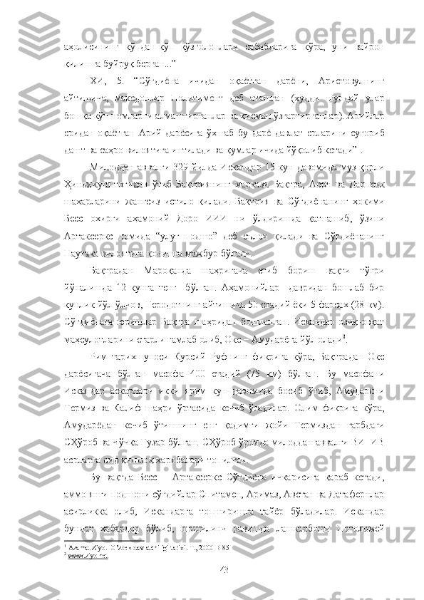 аҳолисининг   кўпдан-кўп   қўзғолонлари   сабабларига   кўра,   уни   вайрон
қилишга буйруқ берган...”
ХИ,   5.   “Сўғдиёна   ичидан   оқаётган   дарёни,   Аристовулнинг
айтишича,   македонлар   Политимент   деб   аташган   (худди   шундай   улар
бошқа кўп номларни алмаштирганлар ва қисман ўзгартирганлар). Арийлар
еридан   оқаётган   Арий   дарёсига   ўхшаб   бу   дарё   давлат   ерларини   суғориб
дашт ва саҳро вилоятига интилади ва қумлар ичида йўқолиб кетади” 1
.
Милоддан  аввалги 329 йилда Искандар  15 кун давомида муз қорли
Ҳиндикуш   тоғидан   ўтиб   Бақтриянинг   маркази   Бақтра,   Аорн   ва   Дарпсак
шаҳарларини   жангсиз   истило   қилади.   Бақтрия   ва   Сўғдиёнанинг   ҳокими
Бесс   охирги   аҳамоний   Доро   ИИИ   ни   ўлдиришда   қатнашиб,   ўзини
Артаксеркс   номида   “улуғ   подшо”   деб   еълон   қилади   ва   Сўғдиёнанинг
Наутака вилоятига қочишга мажбур бўлади.
Бақтрадан   Мароқанда   шаҳригача   етиб   бориш   вақти   тўғри
йўналишда   12   кунга   тенг     бўлган.   Аҳамонийлар     давридан   бошлаб   бир
кунлик йўл ўлчов, Геродотнинг айтишича 50 стадий ёки 5 фарсах (28 км).
Сўғдиёнага   юришлар   Бақтра   шаҳридан   бошланган.   Искандар   озиқ-овқат
маҳсулотларини етарли ғамлаб олиб, Окс − Амударёга йўл олади 2
.
Рим   тарихшуноси   Курсий   Руфнинг   фикрига   кўра,   Бақтрадан   Окс
дарёсигача   бўлган   масофа   400   стадий   (75   км)   бўлган.   Бу   масофани
Искандар   аскарлари   икки   ярим   кун   давомида   босиб   ўтиб,   Амударёни
Термиз   ва   Калиф   шаҳри   ўртасида   кечиб   ўтадилар.   Олим   фикрига   кўра,
Амударёдан   кечиб   ўтишнинг   енг   қадимги   жойи   Термиздан   ғарбдаги
СҲўроб ва Чўчқа Гузар бўлган. СҲўроб ўрнида милоддан аввалги ВИ−ИВ
асрларга оид қишлоқ харобалари топилган. 
Бу   вақтда   Бесс   −   Артаксеркс   Сўғдиёна   ичкарисига   қараб   кетади,
аммо янги подшони сўғдийлар Спитамен, Аримаз, Австан ва Датафернлар
асирликка   олиб,   Искандарга   топширишга   тайёр   бўладилар.   Искандар
бундан   хабардор   бўлиб,   шошилинч   равишда   лашкарбоши   Потоломей
1
 Azamat Ziyo.  O’zbek davlatchiligi tarixi. T., 2000 B-85
2
  www.ziyo.net
43 