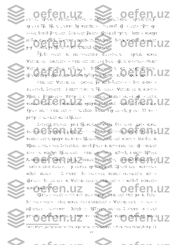 Лагни, Наутакага юборади. Аррианнинг айтишича, Оксдан Наутакагача ўн
кунлик   йўл   бўлган,   аммо   бу   масофани   Птолемей   қўшинлари   тўрт   кун
ичида   босиб   ўтганлар.   Соқчилар   ўзлари   қўриқлаб   турган   Бессни   махсус
жойда   қолдириб,   Спитамен   тарафдорлари   билан   бирга   македонияликлар
учун номаълум бўлган томонга қараб кетадилар.
Йўлбошчилар   ва   жангчиларсиз   қолдирилган   Наутака   ҳамда
Мароқанда шаҳарларини Искандар осонлик билан қўлга киритади. Фақат
Мароқанда   атрофида   жойлашган   босқинчиларга   қаршилик   кўрсатган
сўғдийлар уй-қўрғонлари подшо буйруғига биноан вайрон қилинади.
Искандар   Мароқанда   шаҳрида   ўз   ҳарбийларининг   бир   қисмини
қолдириб,   Сирдарё   −   Яксарт   томонга   йўл   олади.   Мароқанда   ва   ҳозирги
Хўжанд   ўртасидаги   Уструшона   тоғларида   македониялик   қўшинларга
маҳаллий   аҳоли   −   мамакенлар   ҳужум   қиладилар.   Искандар   яраланади.
Кучли   жанг   Искандарнинг   ғалабаси   билан   якунланиб,   ундан   22   минг
уструшоналиклар ҳалок бўлади 1
.
Сирдарё   етагидан   узоқ   бўлмаган   ноҳияда   Криполис   шаҳри   қамал
қилинади.   Шу   даврда   Яксартнинг   шимолий   қирғоғида   саклар   тўпланиб,
македонларга   ҳужум   қилмоқчи   бўладилар.   Искандар   ҳозирги   Бекобод   ва
Хўжанд оралиғида Сирдарёдан кечиб ўтади ва қаттиқ жангдан сўнг саклар
қочишга   мажбур   бўладилар.     Искандар   ортга   қайтиб,   Яксарт   бўйида
Александрия   Есхата   (узоқ,   чеккадаги,   четдаги,   охирги   Искандария)
шаҳрига   асос   солади.   Шу   даврда   кутилмаганда   Сўғдиёнадан   хавотирли
хабар   келади   −   Спитамен   бошчилигида   македонияликларга   қарши
қўзғолон   бошланади   ва   Мароқандадаги   Искандарнинг   ҳарбий   қисмлари
қамал қилинади.
Қўзғолончиларни   тор-мор   қилиш   учун   Искандар   Фарнух   ва   Каран
бошчилигидаги   пиёда   ҳамда   отлиқ   аскарларни   Мароқандага   шошилинч
жўнатади.   Политимет   −   Зарафшон   бўйидаги   жангда   Спитамен   юнонлар
устидан   ғалаба   қозонади,   икки   мингдан   ортиқ   македонияликлар   ҳалок
1
 Zohir A’lam. Qadimgi tarixchilar O‘rta Osiyo haqida. Terma parchalar. T.: Yurist-media markazi, 2008 y. B-9
44 