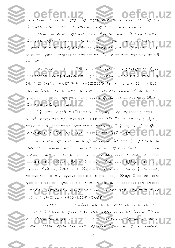 бўладилар.   Искандар   учун   бу   жуда   ҳам   катта   мағлубият   бўлиб,
Спитаменга қарши жиддий тайёргарлик кўришини талаб қилади.
Искандар   асосий   кучлари   билан   Мароқандага   етиб   келади,   аммо
Спитамен   Қуйи   Қашқадарё   ва   кейинчалик   Бухоро   томонга   чекинади.
Ғазабланган Искандар (у ҳали бирор марта енгилмаган еди) Мароқанда ва
ҳозирги   Бухоро   шаҳарлари   оралиғидаги   120   минг   тинч   аҳолини   қириб
ташлайди.
Милоддан   аввалги   328   йилда   Спитамен   Бақтрияда   ва   Қуйи
Зарафшонда   македонияликларга   қарши   ҳужум   уюштиради,   аммо   бу
жанглар   қўзғолончилар   учун   муваффақияциз   якунланади   ва   Спитамен
саклар   билан   чўлга   қочишга   мажбур   бўлади.   Саклар   Искандарнинг
уларнинг   ерларига   ҳужумга   тайёргарлик   кўраётганидан   хабардор   бўлиб,
Спитаменни ўлдирадилар.
Сўғдиёна   харобага   айланиб   қолади,   жуда   кўп   сўғдийлар   тоғларга
қочиб   яширинадилар.   Милоддан   аввалги   327   йилда   Искандар   Ҳисор
тизмасида жойлашган ва Оксиарт егаллаб турган  “Сўғд қалъаси” ни қўлга
киритиб, унинг гўзал қизи Рухшанакка (Роксана) уйланади.
Яна   бир   қудратли   қалъа   (Хориен   ёки   Сизимитр)   Сўғдиёна   ва
Бақтрия   чегараларидаги   тоғларда   жойлашган.   Бу   ерда   Хориеннинг   оила
аъзолари   ҳамда   яқин   қариндошлари,   тарафдорлари   ва   хизматкорлари
яширинган   еди.   Хориен   ўз   ихтиёри   билан   Искандарга   бўйсунишга     рози
бўлган.   Албатта,   Оксиарт   ва   Хориенга     ўхшаган   шахслар   ўз   ҳаётини,
тинчлигини   ва   мол-мулкларини   ҳимоя   қилганлар.   Жасур   Спитамен   ҳам
ўзини   сақланиш   мумкин   еди,   аммо   у   чет   ел   босқинчиларига   қарши
ватаннинг   мустақиллиги учун курашди. Спитамен учун   ватанпарварлик
ва она ер мудофааси  муқаддас бурч бўлган.
Рус   олими   В.   В.   Григорбев   ватанпарвар   сўғдийларга   ва   уларнинг
бошлиғи  Спитаменга   ҳурмат-иззат   билан  жуда   юксак  баҳо   берган:   “Агар
Доро   Искандардан   ўз   подшолигини   ҳимоя   қилолмаган   бўлса,   Бесс   разил
номард   чиққан   бўлса   ҳам,   аммо   бу   ерда,   Туронда,   шундай   юраклар
45 