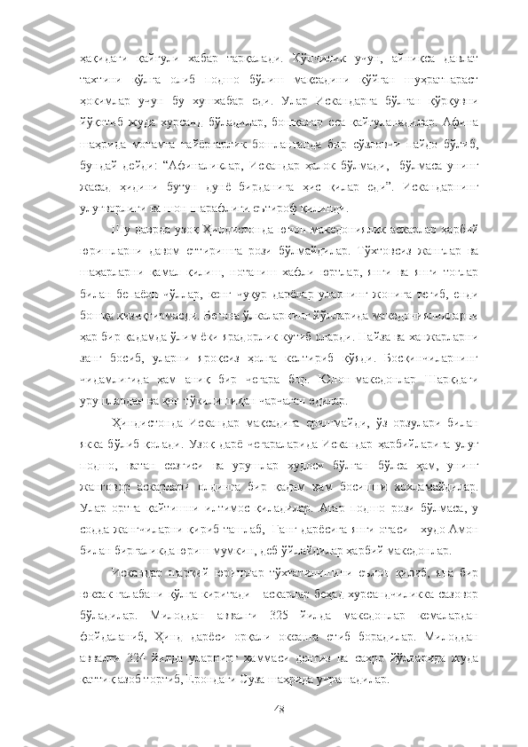 ҳақидаги   қайғули   хабар   тарқалади.   Кўпчилик   учун,   айниқса   давлат
тахтини   қўлга   олиб   подшо   бўлиш   мақсадини   қўйган   шуҳратпараст
ҳокимлар   учун   бу   хушхабар   еди.   Улар   Искандарга   бўлган   қўрқувни
йўқотиб   жуда   хурсанд   бўладилар,   бошқалар   еса   қайғуланадилар.   Афина
шаҳрида   мотамга   тайёргарлик   бошланганда   бир   сўзловчи   пайдо   бўлиб,
бундай   дейди:   “Афиналиклар,   Искандар   ҳалок   бўлмади,     бўлмаса   унинг
жасад   ҳидини   бутун   дунё   бирданига   ҳис   қилар   еди”.   Искандарнинг
улуғворлиги ва шон-шарафлиги еътироф қилинди.
Шу даврда  узоқ Ҳиндистонда  юнон-македониялик аскарлар  ҳарбий
юришларни   давом   еттиришга   рози   бўлмайдилар.   Тўхтовсиз   жанглар   ва
шаҳарларни   қамал   қилиш,   нотаниш   хафли   юртлар,   янги   ва   янги   тоғлар
билан   бепаёон   чўллар,   кенг   чуқур   дарёлар   уларнинг   жонига   тегиб,   енди
бошқа қизиқтирмасди. Бегона ўлкаларнинг йўлларида македонияликларни
ҳар бир қадамда ўлим ёки ярадорлик кутиб оларди. Найза ва ханжарларни
занг   босиб,   уларни   яроқсиз   ҳолга   келтириб   қўяди.   Босқинчиларнинг
чидамлигида   ҳам   аниқ   бир   чегара   бор.   Юнон-македонлар   Шарқдаги
урушлардан ва қон тўкилишидан чарчаган едилар.
Ҳиндистонда   Искандар   мақсадига   еришмайди,   ўз   орзулари   билан
якка   бўлиб   қолади.   Узоқ   дарё   чегараларида   Искандар   ҳарбийларига   улуғ
подшо,   ватан   сезгиси   ва   урушлар   худоси   бўлган   бўлса   ҳам,   унинг
жанговор   аскарлари   олдинга   бир   қадам   ҳам   босишни   хохламайдилар.
Улар   ортга   қайтишни   илтимос   қиладилар.   Агар   подшо   рози   бўлмаса,   у
содда жангчиларни қириб ташлаб,   Ганг дарёсига янги отаси - худо Амон
билан биргаликда юриш мумкин, деб ўйлайдилар ҳарбий македонлар.
Искандар   шарқий   юришлар   тўхтатилишини   еълон   қилиб,   яна   бир
юксак ғалабани қўлга киритади - аскарлар беҳад хурсандчиликка сазовор
бўладилар.   Милоддан   аввалги   325   йилда   македонлар   кемалардан
фойдаланиб,   Ҳинд   дарёси   орқали   океанга   етиб   борадилар.   Милоддан
аввалги   324   йилда   уларнинг   ҳаммаси   денгиз   ва   саҳро   йўлларида   жуда
қаттиқ азоб тортиб, Ерондаги Суза шаҳрида учрашадилар. 
48 