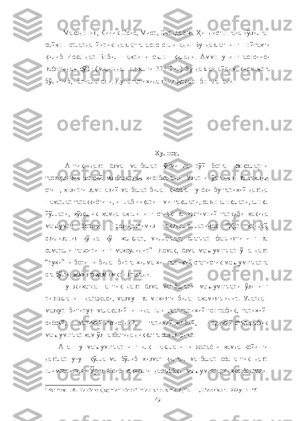 Македония, Кичик Осиё, Миср, Сирдарё ва Ҳиндистонгача чўзилган
сайҳон   ерларда   йирик   давлатга   асос   солинади.   Бу   давлатнинг   пойтахти
қилиб   Искандар   Бобил   шаҳрини   еълон   қилади.   Аммо   унинг   асосчиси
вафотидан   сўнг   (милоддан   аввалги   323   йил)   бу   давлат   айрим   қисмларга
бўлиниб, парчаланади. Дунё тарихида янги жараён бошланади.
Хулоса.
  Антик   давр   ёзма   манбалар   ўтмишда   рўй   берган   воқеаларни
тасвирловчи   асосий   манбалардан   ҳисобланади.   Уларни   ўрганиш   ва   таҳлил
етиш,  ҳозирги  замонавий   манбалар  билан  қиёслаш  у  ёки  бу  тарихий  даврда
шаҳарлар тараққиётини, ишлаб чиқариш минтақалари, савдо алоқалари, алоқа
йўллари,   хўжалик   ҳамда   аҳолининг   етник   ва   ижтимоий   таркиби   ҳақида
маълумот   беради.   Президентимиз   такидлаганларидек   “Ҳар   қандай
свилизация   кўпдан-кўп   халқлар,   миллатлар,   елатлар   фаолиятининг   ва
самарали   таъсирининг   маҳсулидир” 1
  Демак,   ёзма   маълумотлар   ўша   давр
“руҳи”ни бериши билан бирга хилма-хил тарихий-статистик маълумотларга
ега бўлишимизга ҳам имкон яратади. 
Шу   жиҳатдан   антик   давр   ёзма   манбалари   маълумотлари   ўзининг
ривожланиш   даражаси,   мазмун   ва   моҳияти   билан   аҳамиятлидир.   Улардан
мазкур   битирув   малакавий   ишида   олинган   тарихий-географик,   тарихий-
сиёсий,   тарихий-иқтисодий,   тарихий-ҳарбий,   тарихий-етнографик
маълумотлар ҳам ўз навбатида диққатга сазовордир.
Ана   шу   маълумотларнинг   илк   шаклланиши   жараёни   ҳамда   кейинги
даврлар   учун   қўлланма   бўлиб   хизмат   қилган   манбалар   еса   антик   давр
олимларининг   Ўрта   Осиё   ҳақидаги   дастлабки   маълумотлари   ҳисобланади.
1
 Karimov. I. A. Biz o‘z kelajagimizni o‘z qo‘limiz bilan quramiz. 7-jild. –T., O‘zbekiston. 1999 y. B-146
49 