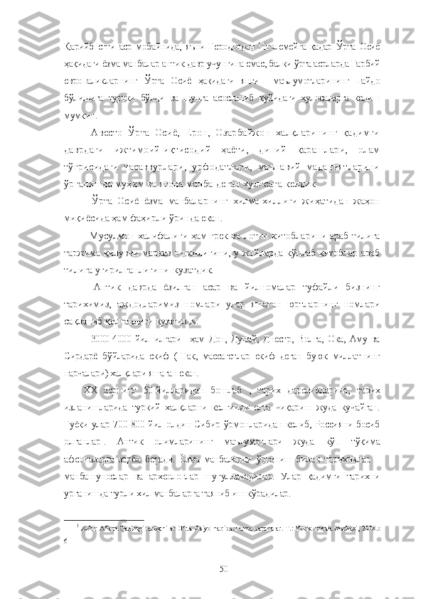 Қарийб   етти   аср   мобайнида,   яъни   Геродотдан   Птолемейга   қадар   Ўрта   Осиё
ҳақидаги ёзма манбалар антик давр учунгина емас, балки ўрта асрларда Ғарбий
европаликларнинг   Ўрта   Осиё   ҳақидаги   янги     маълумотларининг   пайдо
бўлишига   туртки   бўлди   ва   шунга   асосланиб   қуйидаги   ҳулосаларга   келиш
мумкин.
-   Авесто   Ўрта   Осиё,   Ерон,   Озарбайжон   халқларининг   қадимги
даврдаги   ижтимоий-иқтисодий   ҳаёти,   диний   қарашлари,   олам
тўғрисидаги   тасаввурлари,   урфодатлари,   маънавий   маданиятларини
ўрганишда муҳим ва ягона манба деган хулосага келдик
-   Ўрта   Осиё   ёзма   манбаларнинг   хилма-хиллиги   жиҳатидан   жаҳон
миқиёсида ҳам фаҳирли ўринда екан.
- Мусулмон халифалиги ҳам грек ва лотин китобларини араб тилига
таржима қилувчи марказ очганлигини, у жойларда кўплаб китоблар араб
тилига угирилганлигини  кузатдик.
-   Антик   даврда   ёзилган   асар   ва   йилномалар   туфайли   бизнинг
тарихимиз,   аждодларимиз   номлари   улар   яшаган   юртларнинг   номлари
сақланиб қолганлиги  кузатилди.
-   3000-4000   йил   илгари     ҳам   Дон,   Дунай,   Днестр,   Волга,   Ока,   Аму   ва
Сирдарё   бўйларида   скиф   (Шак,   массагетлар   скиф   деган   буюк   миллатнинг
парчалари) халқлари яшаган екан.
ХХ   асрнинг   50-йилларидан   бошлаб   ,   тарих   дарсликларида,   тарих
изланишларида   туркий   халқларни   келгинди   елга   чиқариш   жуда   кучайган.
Гуёки улар 700-800 йил олдин Сибир ўрмонларидан келиб, Россияни босиб
олганлар 1
.   Антик   олимларининг   маълумотлари   жуда   кўп   тўқима
афсоналарга   зарба   беради.   Ёзма   манбаларни   ўрганиш   билан   тарихчилар   –
манбашунослар   ва   археологлар   шуғулланадилар.   Улар   қадимги   тарихни
урганишда турли хил манбаларга таяниб иш кўрадилар.
1
 Zohir A’lam.Qadimgi tarixchilar O‘rta Osiyo haqida.Terma parchalar. T.: Yurist-media markazi, 2008.b-
6
50 