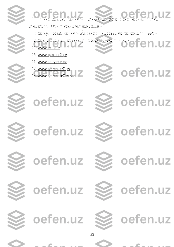 11.   Зоҳир   Аълам.   Қадимги   тарихчилар   Ўрта   Осиё   ҳақида.   Терма
парчалар. Т.: Юрист-медиа маркази, 2008 й.
12. Сагдуллаев А. Қадимги Ўзбекистон илк ёзма манбаларда. Т.: 1996 й
13 . Саидбобоев .З. Тарихий грография. Тошкент. 2010 й.
14.  www.зиё.нет
15.  www.ҳисторй.ру
16.  www.натура.cом
17.  www.арчаелогй.ру
18. www.арчаелогй.cом
52 