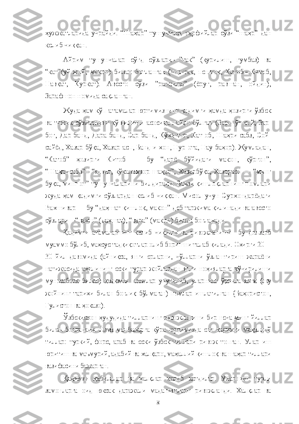 ҳужжатларида   учрайди.   “Шаҳар”   тушунчаси   парфийлар   сўзи   “шаҳр”   дан
келиб чиққан.
Айрим   тушунчалар   сўғд   сўзлари―”так”   (қурилиш,   гумбаз)   ва
“кат”(уй-жой,   макон)   билан   боғланган   (чор-так,   пештоқ,   Катоб―Китоб,
Навқат,   Куркат).   Авесто   сўзи―”раошана”   (ёруғ,   равшан,   ойдин),
Зарафшон номида сақланган.
Жуда ҳам кўп атамалар юртимизнинг қадимги ҳамда ҳозирги ўзбек
ва  тожик  сўзларнинг   қўшилиши  асосида   пайдо  бўлган  (Зар―ўт-сой,  Зар-
боғ,   Дар-банд,   Дара-банд,   Сар-банд,   Кўхи-тоғ,   Кат-об,   Шаҳри-сабз,   Сой-
сайёд, Хазар-бўқа, Хазар-асп, Банд-и-хон, Нур-ота, Нау-баҳор). Жумладан,
“Катоб”—ҳозирги   Китоб   —   бу   “дарё   бўйидаги   макон,   қўрғон”,
“Шаҳрисабз”—“яшил,  кўкаламзор  шаҳар”, Хазарбўқа,  Хазарасп  — “минг
буқа, минг от” тушунчаларини билдиради. Баъзи қишлоқларнинг номлари
жуда   ҳам   қадимги   сўзлардан   келиб   чиққан.   Мисол   учун   Сурхондарёдаги
Вахшивар — бу “даҳшат қишлоқ, макон” деб таржима қилинади ва авесто
сўзлари—“вахш” (даҳшат), “вара” (макон) билан боғланади.
Қадимги   атамаларнинг   келиб   чиқиши   ва   ривожланиши—бу   долзарб
муаммо бўлиб, махсус тадқиқотлар олиб боришни талаб қилади. Охирги 20—
30   йил   давомида   (айниқса,   янги   ерларни,   чўлларни   ўзлаштириш   жараёни
натижасида  аҳолининг ески  турар жойлардан янги ноҳияларга  кўчирилиши
муносабати   билан)   қадимги     номлар   унутилиб,   уларнинг   ўрнига   янги   (шу
жойнинг   тарихи   билан   боғлиқ   бўлмаган)   номлар   ишлатилган   {Баҳористон,
Гулистон ва ҳоказо).
Ўзбекистон ҳудудида тилларнинг ривожланиши бир неча минг йиллар
билан   боғланади.   Ёзма   манбаларга   кўра   юртимизда   енг   қадимги   маҳаллий
тиллар:   туркий,   форс,   араб   ва   ески   ўзбек   тиллари   ривож   топган.   Улар   иш
юритиш ва маъмурий, адабий ва халқаро, маҳаллий қишлоқ ва шаҳар тиллари
вазифасини бажарган.
Қадимги   қабилалар   ва   халқлар   келиб   кетдилар.   Уларнинг   турли
замонларга   оид   юксак   даражали   маданиятларн   ривожланди.   Халқлар   ва
8 