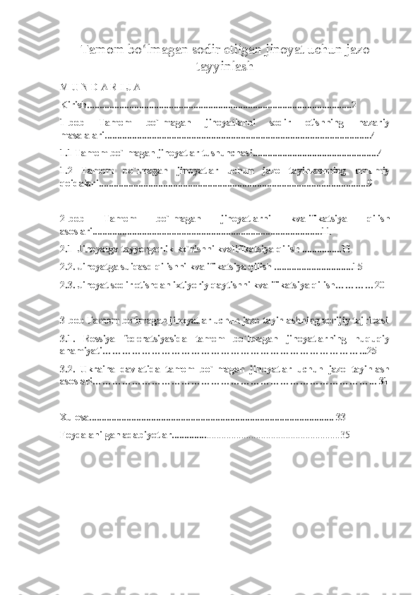 Tamom bo lmagan sodir etilgan jinoyat uchun jazoʻ
tayyinlas h
M U N D A R I J A
Kirish...........................................................................................................2
1-bob   Tamom   bo`lmagan   jinoyatlarni   sodir   etishning   nazariy
masalalari............................................................................................................4
1.1 Tamom bo`lmagan jinoyatlar tushunchasi...................................................4
1.2   Tamom   bo`lmagan   jinoyatlar   uchun   jazo   tayinlashning   umumiy
qoidalari.............................................................................................................9
2-bob   Tamom   bo`lmagan   jinoyatlarni   kvalifikatsiya   qilish
asoslari.............................................................................................11
2.1  Jinoyatga tayyorgarlik ko`rishni kvalifikatsiya qilish ................11
2.2. Jinoyatga suiqasd qilishni kvalifikatsiya qilish ................................15
2.3. Jinoyat sodir etishdan ixtiyoriy qaytishni kvalifikatsiya qilish…………20
3-bob Tamom bo`lmagan jinoyatlar uchun jazo tayinlashning xorijiy tajribasi
3.1.   Rossiya   federatsiyasida   tamom   bo`lmagan   jinoyatlarning   huquqiy
ahamiyati……………………………………………………………………...25
3.2.   Ukraina   davlatida   tamom   bo`lmagan   jinoyatlar   uchun   jazo   tayinlash
asoslari…………………………………………………………………………... 31
Xulosa................................................................................................... 33
Foydalanilgan adabiyotlar.............. ......................................................35 