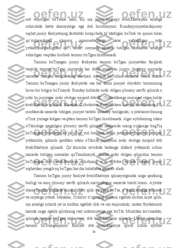 rad   etayotgan   boTsalar   ham,   biz   uni   jinoiy-huquqiy   kvalifikatsiyani   amalga
oshirishda   katta   ahamiyatga   ega   deb   hisoblaymiz.   Bundayjinoyatlardajinoiy
oqibat,jinoiy faoliyatning dastlabki bosqichida to‘xtatilgan boTadi va qonun bilan
qo‘riqlanadigan   ijtimoiy   munosabatlarga   zarar   yetkazilgan   yoki
yetkazilmaganligidan   qat’i   nazar,   normada   nazarda   tutilgan   harakatlar   amalga
oshirilgan vaqtdan boshlab tamom boTgan hisoblanadi.
Tamom   boTmagan   jinoiy   faoliyatni   tamom   boTgan   jinoyatdan   farqlash
vaqtida   tamom   boTgan   jinoyatda   har   doim   muayyan   jinoiy-   huquqiy   normada
nazarda   tutilgan   belgilarning   barchasi   mavjud   boTishini   nazarda   tutish   lozim.
Tamom   boTmagan   jinoiy   faoliyatda   esa   har   doim   jinoyat   obyektiv   tomonining
biron-bir belgisi boTmaydi. Bunday hollarda sodir etilgan ijtimoiy xavfli qilmish u
yoki bu jinoyatni sodir etishga suiqasd deb JK 25-moddasiga murojaat etgan holda
kvalifikatsiya qilinadi. Masalan, 0‘zbekiston Respublikasi Jinoyat kodeksining 97-
moddasida nazarda tutilgan jinoyat tarkibi shunday tuzilganki, u jabrlanuvchining
oTimi yuzaga kelgan vaqtdan tamom boTgan hisoblanadi. Agar aybdorning odam
oTdirishga   qaratilgan   ijtimoiy   xavfli   qilmishi   natijasida   uning   irodasiga   bogTiq
boTmagan   holatlarga   ko‘ra   oTim   yuz   bermasa,   lekin   jabrlanuvchiga   tan   jarohati
yetkazilsa,   qilmish   qasddan   odam   oTdirish   jinoyatini   sodir   etishga   suiqasd   deb
kvalifikatsiya   qilinadi.   Qo‘shimcha   ravishda   badanga   shikast   yetkazish   uchun
nazarda   tutilgan   normalar   qoTlanilmaydi,   chunki   sodir   etilgan   qilmishni   tamom
boTmagan   deb   kvalifikatsiya   qilishning   o‘zi   aybdor   ko‘zda   tutgan   jinoiy
oqibatdan yengilroq boTgan barcha holatlarni qamrab oladi.
Tamom   boTgan  jinoiy faoliyat  kvalifikatsiya  qilinayotganida  unga qasdning
borligi va aniq ijtimoiy xavfli qilmish mavjudligini nazarda tutish lozim. Aybdor
shaxs bunday hollarda nimani niyat qilib qo‘ygan boTsa, o‘shani amalga oshiradi
va niyatiga yetadi. Masalan, Ochilov o‘zganing mulkini egallab olishni niyat qilib,
uni amalga oshirdi ya’ni mulkni egallab oldi va uni taqsimlash, undan foydalanish
hamda unga egalik qilishning real imkoniyatiga ega boTdi. Misoldan ko‘rinadiki,
qilmish   tamom   boTgan   talon-toroj   deb   kvalifikatsiya   qilinadi.   Ushbu   qilmishni
tamom   boTmaganjinoiy   faoliyat   deb   kvalifikatsiya   qilish   uchun   aybdor
11 