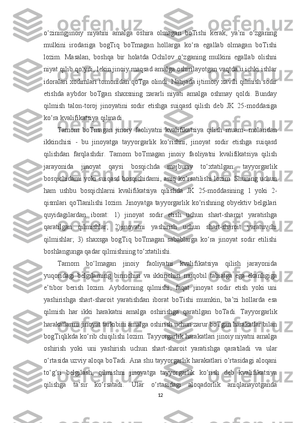 o‘ziningjinoiy   niyatini   amalga   oshira   olmagan   boTishi   kerak,   ya’ni   o‘zganing
mulkini   irodasiga   bogTiq   boTmagan   hollarga   ko‘ra   egallab   olmagan   boTishi
lozim.   Masalan,   boshqa   bir   holatda   Ochilov   o‘zganing   mulkini   egallab   olishni
niyat qilib qo‘ydi, lekin jinoiy maqsad amalga oshirilayotgan vaqtda u ichki ishlar
idoralari xodimlari tomonidan qoTga olindi. Natijada ijtimoiy xavfli qilmish sodir
etishda   aybdor   boTgan   shaxsning   zararli   niyati   amalga   oshmay   qoldi.   Bunday
qilmish   talon-toroj   jinoyatini   sodir   etishga   suiqasd   qilish   deb   JK   25-moddasiga
ko‘ra kvalifikatsiya qilinadi.
Tamom   boTmagan   jinoiy   faoliyatni   kvalifikatsiya   qilish   muam-   molaridan
ikkinchisi   -   bu   jinoyatga   tayyorgarlik   ko‘rishni,   jinoyat   sodir   etishga   suiqasd
qilishdan   farqlashdir.   Tamom   boTmagan   jinoiy   faoliyatni   kvalifikatsiya   qilish
jarayonida   jinoyat   qaysi   bosqichda   majburiy   to‘xtatilgan:   tayyorgarlik
bosqichidami yoki suiqasd bosqichidami, aniq ko‘rsatilishi lozim. Shuning uchun
ham   ushbu   bosqichlarni   kvalifikatsiya   qilishda   JK   25-moddasining   1   yoki   2-
qismlari qoTlanilishi lozim. Jinoyatga tayyorgarlik ko‘rishning obyektiv belgilari
quyidagilardan   iborat:   1)   jinoyat   sodir   etish   uchun   shart-sharoit   yaratishga
qaratilgan   qilmishlar;   2)jinoyatni   yashirish   uchun   shart-sharoit   yaratuvchi
qilmishlar;   3)   shaxsga   bogTiq   boTmagan   sabablarga   ko‘ra   jinoyat   sodir   etilishi
boshlangunga qadar qilmishning to‘xtatilishi.
Tamom   bo‘lmagan   jinoiy   faoliyatni   kvalifikatsiya   qilish   jarayonida
yuqoridagi   belgilarning   birinchisi   va   ikkinchisi   muqobil   tabiatga   ega   ekanligiga
e’tibor   berish   lozim.   Aybdorning   qilmishi,   faqat   jinoyat   sodir   etish   yoki   uni
yashirishga   shart-sharoit   yaratishdan   iborat   boTishi   mumkin,   ba’zi   hollarda   esa
qilmish   har   ikki   harakatni   amalga   oshirishga   qaratilgan   boTadi.   Tayyorgarlik
harakatlarini jinoyat tarkibini amalga oshirish uchun zarur boTgan harakatlar bilan
bogTiqlikda ko‘rib chiqilishi lozim. Tayyorgarlik harakatlari jinoiy niyatni amalga
oshirish   yoki   uni   yashirish   uchun   shart-sharoit   yaratishga   qaratiladi   va   ular
o‘rtasida uzviy aloqa boTadi. Ana shu tayyorgarlik harakatlari o‘rtasidagi aloqani
to‘g‘ri   belgilash,   qilmishni   jinoyatga   tayyorgarlik   ko‘rish   deb   kvalifikatsiya
qilishga   ta’sir   ko‘rsatadi.   Ular   o‘rtasidagi   aloqadorlik   aniqlanayotganda
12 