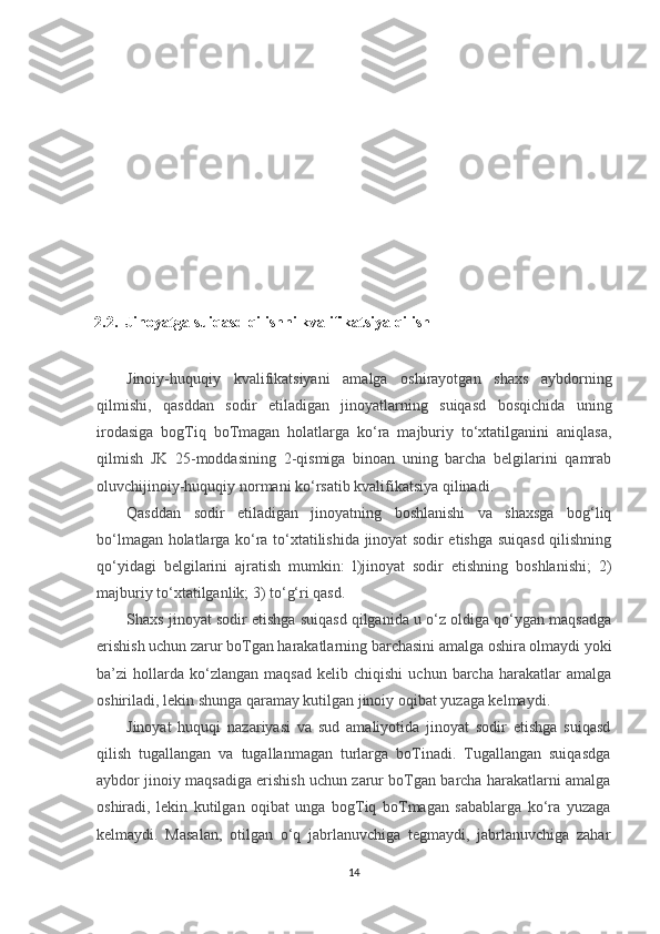 2.2.  Jinoyatga suiqasd qilishni kvalifikatsiya qilish
Jinoiy-huquqiy   kvalifikatsiyani   amalga   oshirayotgan   shaxs   aybdorning
qilmishi,   qasddan   sodir   etiladigan   jinoyatlarning   suiqasd   bosqichida   uning
irodasiga   bogTiq   boTmagan   holatlarga   ko‘ra   majburiy   to‘xtatilganini   aniqlasa,
qilmish   JK   25-moddasining   2-qismiga   binoan   uning   barcha   belgilarini   qamrab
oluvchijinoiy-huquqiy normani ko‘rsatib kvalifikatsiya qilinadi.
Qasddan   sodir   etiladigan   jinoyatning   boshlanishi   va   shaxsga   bog‘liq
bo‘lmagan holatlarga ko‘ra to‘xtatilishida jinoyat sodir etishga suiqasd qilishning
qo‘yidagi   belgilarini   ajratish   mumkin:   l)jinoyat   sodir   etishning   boshlanishi;   2)
majburiy to‘xtatilganlik; 3) to‘g‘ri qasd.
Shaxs jinoyat sodir etishga suiqasd qilganida u o‘z oldiga qo‘ygan maqsadga
erishish uchun zarur boTgan harakatlarning barchasini amalga oshira olmaydi yoki
ba’zi   hollarda  ko‘zlangan   maqsad   kelib   chiqishi   uchun  barcha   harakatlar   amalga
oshiriladi, lekin shunga qaramay kutilgan jinoiy oqibat yuzaga kelmaydi.
Jinoyat   huquqi   nazariyasi   va   sud   amaliyotida   jinoyat   sodir   etishga   suiqasd
qilish   tugallangan   va   tugallanmagan   turlarga   boTinadi.   Tugallangan   suiqasdga
aybdor jinoiy maqsadiga erishish uchun zarur boTgan barcha harakatlarni amalga
oshiradi,   lekin   kutilgan   oqibat   unga   bogTiq   boTmagan   sabablarga   ko‘ra   yuzaga
kelmaydi.   Masalan,   otilgan   o‘q   jabrlanuvchiga   tegmaydi,   jabrlanuvchiga   zahar
14 