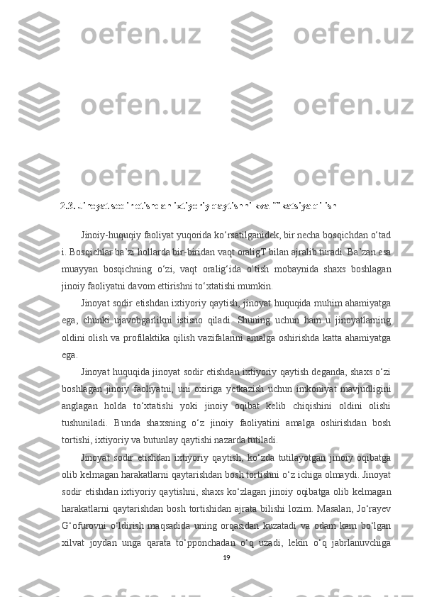 2.3. Jinoyat sodir etishdan ixtiyoriy qaytishni kvalifikatsiya qilish
Jinoiy-huquqiy   faoliyat   yuqorida   ko‘rsatilganidek,   bir   necha   bosqichdan   o‘tad
i.   Bosqichlar ba’zi hollarda bir-biridan vaqt oraligT bilan ajralib turadi. Ba’zan esa
muayyan   bosqichning   o‘zi,   vaqt   oralig‘ida   o‘tish   mobaynida   shaxs   boshlagan
jinoiy faoliyatni davom ettirishni to‘xtatishi mumkin.
Jinoyat sodir etishdan ixtiyoriy qaytish, jinoyat huquqida muhim ahamiyatga
ega,   chunki   ujavobgarlikni   istisno   qiladi.   Shuning   uchun   ham   u   jinoyatlarning
oldini olish va profilaktika qilish vazifalarini amalga oshirishda katta ahamiyatga
ega.
Jinoyat huquqida jinoyat sodir etishdan ixtiyoriy qaytish deganda, shaxs o‘zi
boshlagan   jinoiy   faoliyatni,   uni   oxiriga   yetkazish   uchun   imkoniyat   mavjudligini
anglagan   holda   to‘xtatishi   yoki   jinoiy   oqibat   kelib   chiqishini   oldini   olishi
tushuniladi.   Bunda   shaxsning   o‘z   jinoiy   faoliyatini   amalga   oshirishdan   bosh
tortishi, ixtiyoriy va butunlay qaytishi nazarda tutiladi.
Jinoyat   sodir   etishdan   ixtiyoriy   qaytish,   ko‘zda   tutilayotgan   jinoiy   oqibatga
olib kelmagan harakatlarni qaytarishdan bosh tortishni o‘z ichiga olmaydi. Jinoyat
sodir etishdan ixtiyoriy qaytishni, shaxs  ko‘zlagan jinoiy oqibatga olib kelmagan
harakatlarni  qaytarishdan  bosh tortishidan ajrata bilishi  lozim. Masalan,  Jo‘rayev
G‘ofurovni   o‘ldirish   maqsadida   uning   orqasidan   kuzatadi   va   odam   kam   bo‘lgan
xilvat   joydan   unga   qarata   to‘pponchadan   o‘q   uzadi,   lekin   o‘q   jabrlanuvchiga
19 