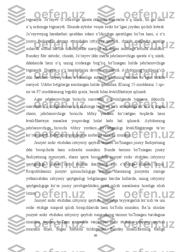 tegmaydi.   Jo‘rayev   G‘ofurovga   qarata   ikkinchi   marotaba   o‘q   uzadi,   bu   gal   ham
o‘q nishonga tegmaydi. Shunda aybdor voqea sodir bo‘lgan joydan qochib ketadi.
Jo‘rayevning   harakatlari   qasddan   odam   o‘ldirishga   qaratilgan   bo‘lsa   ham,   u   o‘z
jinoiy   faoliyatini   davom   ettirishdan   ixtiyoriy   qaytadi,   chunki   maqsadni   amalga
oshirish   uchun   barcha   imkoniyatlar   mavjud   edi   degan   xulosaga   kelishi   mumkin.
Bunday fikr xatodir, chunki, Jo‘rayev ikki marta jabrlanuvchiga qarata o‘q uzadi,
ikkalasida   ham   o‘q   uning   irodasiga   bog‘liq   bo‘lmagan   holda   jabrlanuvchiga
tegmaydi. Shunda u o‘z harakatlarini davom ettirmaydi. Aybdorning boshlang‘ich
ikki   harakati-   dayoq   odam   o‘ldirishga   suiqasd   qilishning   tamom   bo‘lgan   tarkibi
mavjud. Ushbu belgilarga asoslangan holda qilmishni JKning 25-moddasini 2-qis-
mi va 97-moddasining tegishli qismi, bandi bilan kvalifikatsiya qilinadi.
Agar   jabrlanuvchiga   birinchi   marotaba   o‘q   uzilganda   tegmasa,   ikkinchi
marotaba o‘q uzilganda esa o‘q nishonga tegsa va turli sabablarga ko‘ra o‘q uzgan
shaxs,   jabrlanuvchiga   birinchi   tibbiy   yordam   ko‘rsatgan   taqdirda   ham
kvalifikatsiya   masalasi   yuqoridagi   holat   kabi   hal   qilinadi.   Aybdorning
jabrlanuvchiga   birinchi   tibbiy   yordam   ko‘rsatganligi   kvalifikatsiyaga   ta’sir
ko‘rsatmaydi, balki jazo tayinlashda inobatga olinishi mumkin.
Jinoyat sodir etishdan ixtiyoriy qaytish tamom boTmagan jinoiy faoliyatning
ikki   bosqichida   ham   uchrashi   mumkin.   Bunda   tamom   boTmagan   jinoiy
faoliyatning   xususiyati,   shaxs   qaysi   bosqichda   jinoyat   sodir   etishdan   ixtiyoriy
qaytganligi,   jinoyat   sodir   etishda   shaxsning   roli   e’tiborga   olinishi   lozim.
Respublikamiz   jinoyat   qonunchiligiga   asosan   shaxsning   jinoyatni   oxiriga
yetkazishdan   ixtiyoriy   qaytganligi   belgilangan   barcha   hollarda,   uning   ixtiyoriy
qaytganligiga   ko‘ra   jinoiy   javobgarlikdan   ozod   qilish   masalasini   hisobga   olish
lozim.
Jinoyat sodir etishdan ixtiyoriy qaytish, jinoyatga tayyorgarlik ko‘rish va uni
sodir   etishga   suiqasd   qilish   bosqichlarida   ham   boTishi   mumkin.   Ba’zi   olimlar
jinoyat   sodir   etishdan  ixtiyoriy  qaytish  suiqasdning  tamom  boTmagan   turidagina
mumkin,   tamom   boTgan   suiqasdda   esajinoyat   sodir   etishdan   ixtiyoriy   qaytish
mumkin   emas,   degan   fikrlarni   bildirganlar.   Bunday   mualliflarning   fikriga
20 