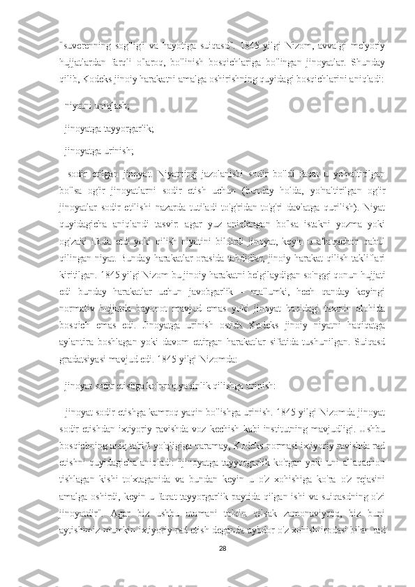 "suverenning   sog'lig'i   va   hayotiga   suiqasd".   1845   yilgi   Nizom,   avvalgi   me'yoriy
hujjatlardan   farqli   o'laroq,   bo'linish   bosqichlariga   bo'lingan   jinoyatlar.   Shunday
qilib, Kodeks jinoiy harakatni amalga oshirishning quyidagi bosqichlarini aniqladi:
- niyatni aniqlash;
- jinoyatga tayyorgarlik;
- jinoyatga urinish;
-   sodir   etilgan   jinoyat.   Niyatning   jazolanishi   sodir   bo'ldi   faqat   u   yo'naltirilgan
bo'lsa   og'ir   jinoyatlarni   sodir   etish   uchun   (bunday   holda,   yo'naltirilgan   og'ir
jinoyatlar   sodir   etilishi   nazarda   tutiladi   to'g'ridan-to'g'ri   davlatga   qurilish).   Niyat
quyidagicha   aniqlandi   tasvir:   agar   yuz   aniqlangan   bo'lsa   istakni   yozma   yoki
og'zaki   ifoda   etdi   yoki   qilish   niyatini   bildirdi   jinoyat,   keyin   u   allaqachon   qabul
qilingan niyat. Bunday harakatlar  orasida tahdidlar, jinoiy harakat  qilish takliflari
kiritilgan. 1845 yilgi Nizom bu jinoiy harakatni belgilaydigan so'nggi qonun hujjati
edi   bunday   harakatlar   uchun   javobgarlik   –   ma'lumki,   hech   qanday   keyingi
normativ   hujjatda   bayonot   mavjud   emas   yoki   jinoyat   haqidagi   taxmin   alohida
bosqich   emas   edi.   Jinoyatga   urinish   ostida   Kodeks   jinoiy   niyatni   haqiqatga
aylantira   boshlagan   yoki   davom   ettirgan   harakatlar   sifatida   tushunilgan.   Suiqasd
gradatsiyasi mavjud edi. 1845 yilgi Nizomda:
- jinoyat sodir etishga ko'proq yaqinlik qilishga urinish:
- jinoyat sodir etishga kamroq yaqin bo'lishga urinish. 1845 yilgi Nizomda jinoyat
sodir   etishdan   ixtiyoriy  ravishda   voz   kechish   kabi   institutning   mavjudligi.  Ushbu
bosqichning aniq ta'rifi yo'qligiga qaramay, Kodeks normasi ixtiyoriy ravishda rad
etishni   quyidagicha   aniqladi:   "jinoyatga   tayyorgarlik   ko'rgan   yoki   uni   allaqachon
tishlagan   kishi   to'xtaganida   va   bundan   keyin   u   o'z   xohishiga   ko'ra   o'z   rejasini
amalga oshirdi, keyin u faqat  tayyorgarlik paytida qilgan ishi  va suiqasdning  o'zi
jinoyatdir".   Agar   biz   ushbu   atamani   talqin   qilsak   zamonaviyroq,   biz   buni
aytishimiz mumkin ixtiyoriy rad etish deganda aybdor o'z xohish-irodasi bilan rad
28 