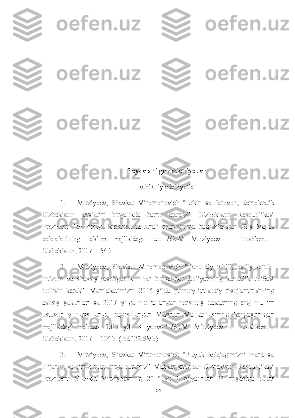 Foydalanilgan adabiyotlar
Rahbariy adabiyotlar
1. Mirziyoev,   Shavkat   Miromonovich   “Erkin   va   farovon,   demokratik
O'zbekiston   davlatini   birgalikda   barpo   etamiz”.   O'zbekiston   Respublikasi
Prezidenti   lavozimiga   kirishish   tantanali   marosimiga   bag'ishlangan   Oliy   Majlis
palatalarining   qo'shma   majlisidagi   nutq   /Sh.M.   Mirziyoev.   –     Toshkent   :
O'zbekiston, 2017. - 56 b.
2. Mirziyoev,   Shavkat   Miromonovich   “Tanqidiy   tahlil,   qat'iy   tartib-
intizom   va   shaxsiy   javobgarlik   -   har   bir   rahbar   faoliyatining   kundalik   qoidasi
bo'lishi   kerak”.   Mamlakatimizni   2016   yilda   ijtimoiy-iqtisodiy   rivojlantirishning
asosiy   yakunlari   va   2017   yilga   mo'ljallangan   iqtisodiy   dasturning   eng   muhim
ustuvor   yo'nalishlariga   bag'ishlangan   Vazirlar   Mahkamasining   kengaytirilgan
majlisidagi   ma'ruza.   2017   yil   14   yanvar'   /Sh.M.   Mirziyoev.   –     Toshkent   :
O'zbekiston, 2017. - 104 b. (.pdf 32.5Mb)
3. Mirziyoev,   Shavkat   Miromonovich   “Buyuk   kelajagimizni   mard   va
olijanob xalqimiz bilan birga quramiz”. Mazkur kitobdan O'zbekiston Respublikasi
Prezidenti   Shavkat   Mirziyoevning   2016   yil   1   noyabrdan   24   noyabrga   qadar
34 