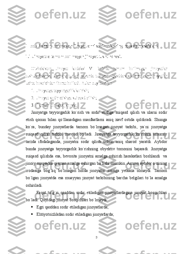 1- bob Tamom bo`lmagan jinoyatlarni sodir etishning nazariy masalalari 
1.1 Jinoyatda tamom bo`lmagan jinoyat tushunchasi.
O`zbekiston   Jinoyat   kodeksi   VI   bobida   tamom   bo`lmagan   jinoyatlar
tushunchasi   va   ularning   turlari   nazarda   tutilgan.   Qasddan   sodir   etilgan   jinoyatlar
uchta bosqichdan iborat bo`ladi. Bular quyidagilar: 
1. Jinoyatga tayyorgarlik ko`rish;
2. Jinoyat sodir etishga suiqasd qilish;
3. Tamom bo`lgan jinoyat.
Jinoyatga   tayyorgarlik   ko`rish   va   sodir   etishga   suiqasd   qilish   va   ularni   sodir
etish   qonun   bilan   qo`llanadigan   manfaatlarni   aniq   xavf   ostida   qoldiradi.   Shunga
ko`ra,   bunday   jinoyatlarda   tamom   bo`lmagan   jinoyat   tarkibi,   ya`ni   jinoyatga
suiqasd   qilish   tarkibi   mavjud   bo`ladi.   Jinoyatga   tayyorgarlik   ko`rishni   umumiy
tarzda   ifodalaganda,   jinoyatni   sodir   qilish   uchun   aniq   sharoit   yaratdi.   Aybdor
bunda   jinoyatga   tayyorgarlik   ko`rishning   obyektiv   tomonini   bajaradi.   Jinoyatga
suiqasd   qilishda   esa,   bevosita   jinoyatni   amalga   oshirish   harakatlari   boshlandi     va
jinoiy maqsadni qisman amalga oshirgan bo`lishi mumkin. Ammo aybdor o`zining
irodasiga   bog`liq   bo`lmagan   holda   jinoyatni   oxiriga   yetkaza   olmaydi.   Tamom
bo`lgan   jinoyatda   esa   muayyan   jinoyat   tarkibining   barcha   belgilari   to`la   amalga
oshiriladi. 
Faqat   to`g`ri   qasddan   sodir   etiladigan   jinoyatlardagina   jinoyat   bosqichlari
bo`ladi. Quyidagi jinoyat bosqichlari bo`lmaydi:
 Egri qasddan sodir etiladigan jinoyatlarda;
 Ehtiyotsizlikdan sodir etiladigan jinoyatlarda;
3 