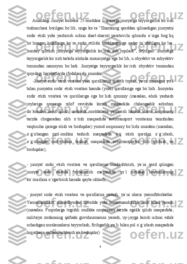 Amaldagi Jinoyat kodeksi 25-moddasi 1-qismiga jinoyatga tayyorgarlik ko`rish
tushunchasi  berilgan bo`lib, unga ko`ra “Shaxsning qasddan  qilinadigan jinoyatni
sodir   etish   yoki   yashirish   uchun   shart-sharoit   yaratuvchi   qilmishi   o`ziga   bog`liq
bo`lmagan   holatlarga   ko`ra   sodir   etilishi   boshlangunga   qadar   to`xtatilgan   bo`lsa,
bunday   qilmish   jinoyatga   tayyorgarlik   ko`rish   deb   topiladi”,   deyilgan.   Jinoyatga
tayyorgarlik ko`rish tarkibi alohida xususiyatga ega bo`lib, u obyektiv va subyektiv
tomondan   namoyon   bo`ladi.   Jinoyatga   tayyorgarlik   ko`rish   obyektiv   tomondan
quyidagi harakatlarda ifodalanishi mumkin:
-Jinoyat sodir etish vositasi yoki qurolllarini qidirib topish, ya`ni xohlagan yo`l
bilan jinoyatni sodir etish vositasi  hamda (yoki) qurollariga ega bo`lish. Jinoyatni
sodir   etish   vositasi   va   qurollariga   ega   bo`lish   qonuniy   (masalan,   aholi   yashash
joylariga   qonunga   xilof   ravishda   kirish   maqsadida   chilangarlik   asbobini
do`kondan   xarid   qilish,   narkotik   moddalarni   yashirish   hamda   ularni   noqonuniy
tarzda   chegaradan   olib   o`tish   maqsadida   avtotransport   vositasini   tanishidan
vaqtincha ijaraga olish va boshqalar) yoxud noqonuniy bo`lishi mumkin (masalan,
o`g`irlangan   mol-mulkni   tashish   maqsadida   o`q   otish   qurolini   o`g`irlash,
o`g`irlangan   mol-mulkni   tashish   maqsadida   avtotransportni   olib   qochish   va
boshqalar);
-   jinoyat   sodir   etish   vositasi   va   qurollarini   moslashtirish,   ya`ni   qasd   qilingan
jinoyat   sodir   etishda   foydalanish   maqsadida   qo`l   ostidagi   buyumlarning
ko`rinishini o`rgartirish hamda qayta ishlash;
-   jinoyat   sodir   etish   vositasi   va   qurollarini   yasash,   ya`ni   ularni   yarimfabrikatlar.
Yarimmahsulot,   xomashyodan   zavodda   yoki   hunarmandchilik   usuli   bilan   yasash
(masalan.   Fuqrolarga   tegishli   mulkka   noqonuniy   tarzda   egalik   qilish   maqsadida,
militsiya   xodimning   qalbaki   guvohnomasini   yasash,   uy-joyga   kirish   uchun   eshik
ochadigan moslamalarni tayyorlash, firibgarlik yo`li bilan pul o`g`irlash maqsadida
hujjatlarni qalbakilashtirish va boshqalar) 
4 