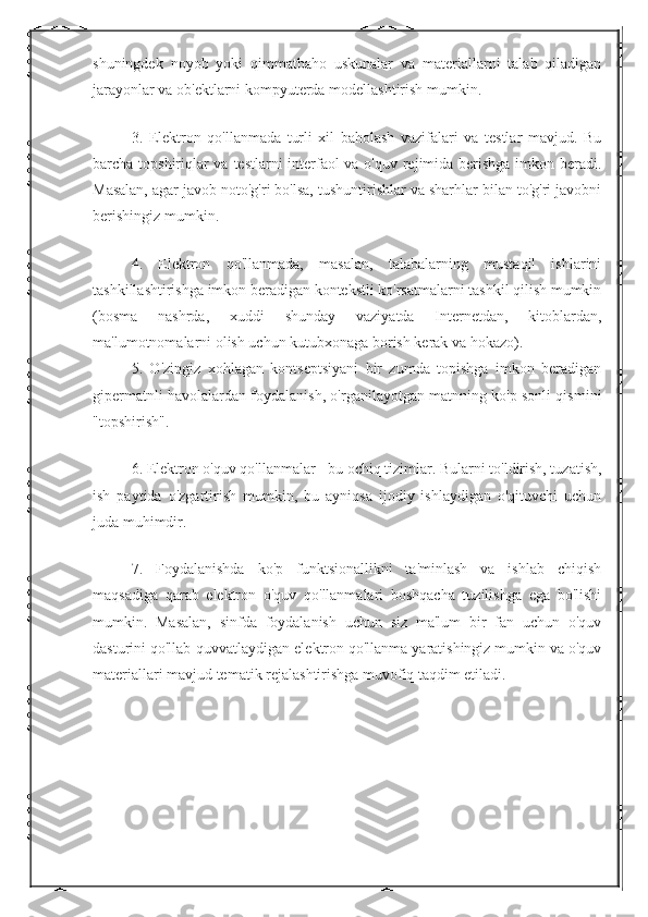 shuningdek   noyob   yoki   qimmatbaho   uskunalar   va   materiallarni   talab   qiladigan
jarayonlar va ob'ektlarni kompyuterda modellashtirish mumkin.
3.   Elektron   qo'llanmada   turli   xil   baholash   vazifalari   va   testlar   mavjud.   Bu
barcha topshiriqlar  va testlarni interfaol va o'quv rejimida berishga imkon beradi.
Masalan, agar javob noto'g'ri bo'lsa, tushuntirishlar va sharhlar bilan to'g'ri javobni
berishingiz mumkin.
4.   Elektron   qo'llanmada,   masalan,   talabalarning   mustaqil   ishlarini
tashkillashtirishga imkon beradigan kontekstli ko'rsatmalarni tashkil qilish mumkin
(bosma   nashrda,   xuddi   shunday   vaziyatda   Internetdan,   kitoblardan,
ma'lumotnomalarni olish uchun kutubxonaga borish kerak va hokazo).
5.   O'zingiz   xohlagan   kontseptsiyani   bir   zumda   topishga   imkon   beradigan
gipermatnli havolalardan foydalanish, o'rganilayotgan matnning ko'p sonli qismini
"topshirish".
6. Elektron o'quv qo'llanmalar - bu ochiq tizimlar. Bularni to'ldirish, tuzatish,
ish   paytida   o'zgartirish   mumkin,   bu   ayniqsa   ijodiy   ishlaydigan   o'qituvchi   uchun
juda muhimdir.
7.   Foydalanishda   ko'p   funktsionallikni   ta'minlash   va   ishlab   chiqish
maqsadiga   qarab   elektron   o'quv   qo'llanmalari   boshqacha   tuzilishga   ega   bo'lishi
mumkin.   Masalan,   sinfda   foydalanish   uchun   siz   ma'lum   bir   fan   uchun   o'quv
dasturini qo'llab-quvvatlaydigan elektron qo'llanma yaratishingiz mumkin va o'quv
materiallari mavjud tematik rejalashtirishga muvofiq taqdim etiladi.  