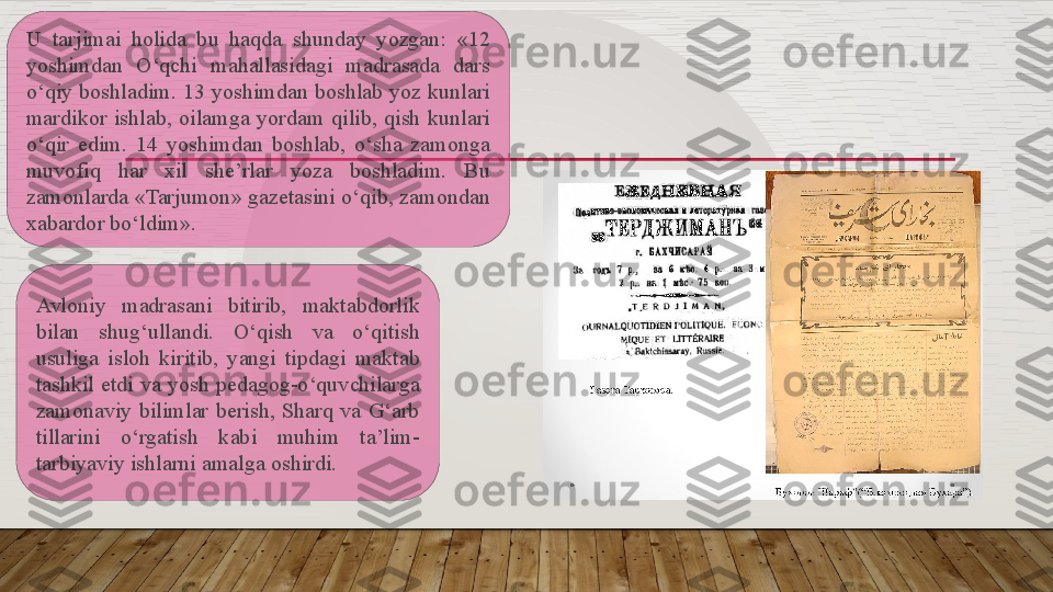 U  tarjimai  holida  bu  haqda  shunday  yozgan:  «12 
yoshimdan  O‘qchi  mahallasidagi  madrasada  dars 
o‘qiy boshladim. 13 yoshimdan boshlab yoz kunlari 
mardikor  ishlab,  oilamga  yordam  qilib,  qish  kunlari 
o‘qir  edim.  14  yoshimdan  boshlab,  o‘sha  zamonga 
muvofiq  har  xil  she’rlar  yoza  boshladim.  Bu 
zamonlarda «Tarjumon» gazetasini o‘qib, zamondan 
xabardor bo‘ldim». 
Avloniy  madrasani  bitirib,  maktabdorlik 
bilan  shug‘ullandi.  O‘qish  va  o‘qitish 
usuliga  isloh  kiritib,  yangi  tipdagi  maktab 
tashkil etdi  va yosh pedagog-o‘quvchilarga 
zamonaviy  bilimlar  berish,  Sharq  va  G‘arb 
tillarini  o‘rgatish  kabi  muhim  ta’lim-
tarbiyaviy ishlarni amalga oshirdi.    