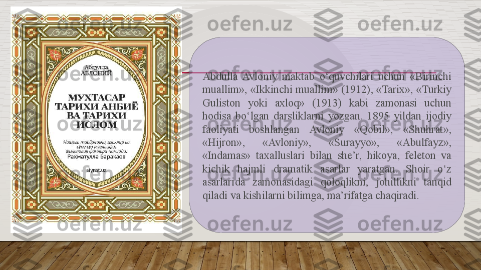 Abdulla  Avloniy  maktab  o‘quvchilari  uchun  «Birinchi 
muallim», «Ikkinchi muallim» (1912), «Tarix», «Turkiy 
Guliston  yoki  axloq»  (1913)  kabi  zamonasi  uchun 
hodisa  bo‘lgan  darsliklarni  yozgan.  1895  yildan  ijodiy 
faoliyati  boshlangan  Avloniy  «Qobil»,  «Shuhrat», 
«Hijron»,  «Avloniy»,  «Surayyo»,  «Abulfayz», 
«Indamas»  taxalluslari  bilan  she’r,  hikoya,  feleton  va 
kichik  hajmli  dramatik  asarlar  yaratgan.  Shoir  o‘z 
asarlarida  zamonasidagi  qoloqlikni,  johillikni  tanqid 
qiladi va kishilarni bilimga, ma’rifatga chaqiradi.   